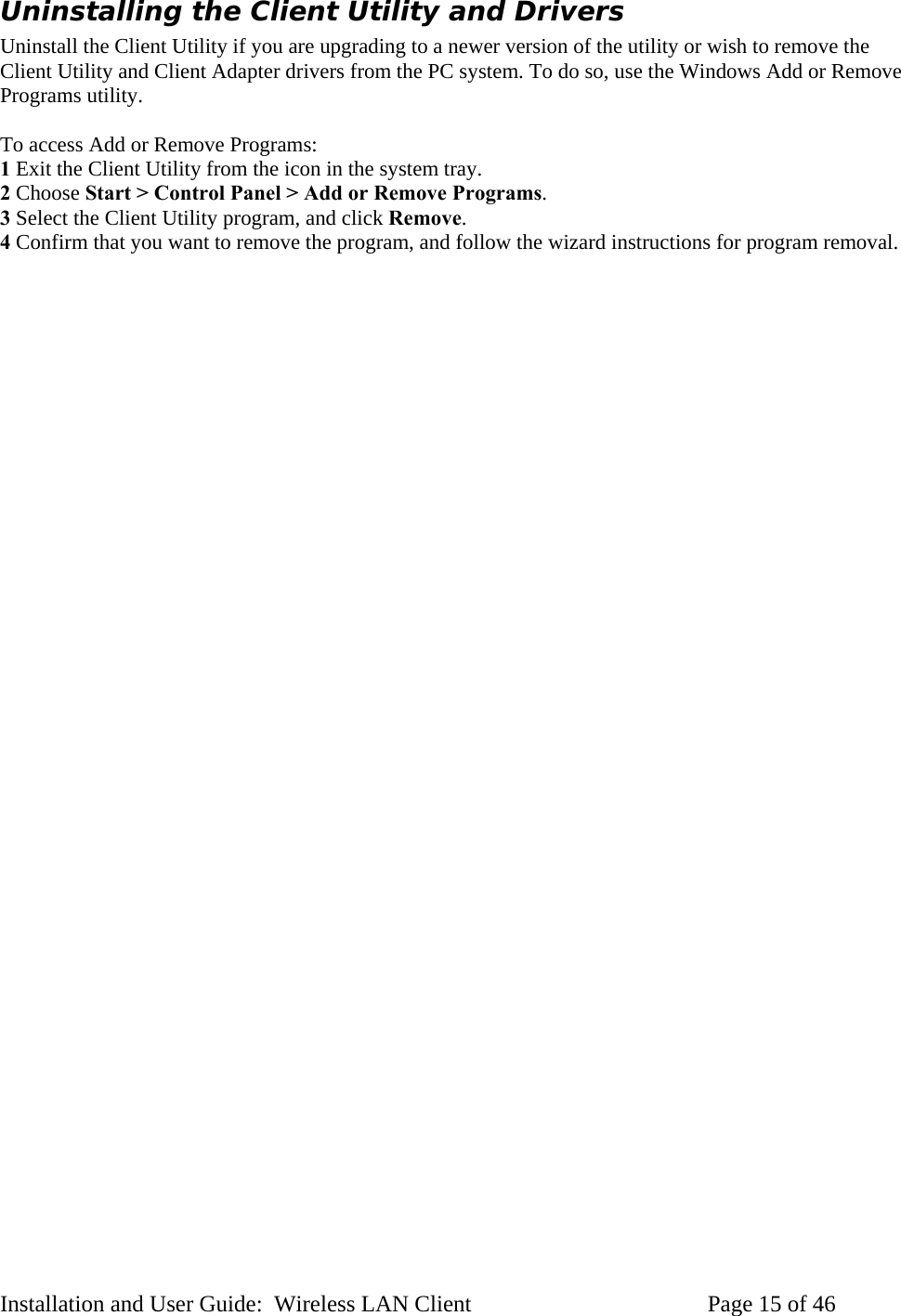 Uninstalling the Client Utility and Drivers Uninstall the Client Utility if you are upgrading to a newer version of the utility or wish to remove the Client Utility and Client Adapter drivers from the PC system. To do so, use the Windows Add or Remove Programs utility. To access Add or Remove Programs: 1 Exit the Client Utility from the icon in the system tray. 2 Choose Start > Control Panel > Add or Remove Programs. 3 Select the Client Utility program, and click Remove. 4 Confirm that you want to remove the program, and follow the wizard instructions for program removal. Installation and User Guide: Wireless LAN Client Page 15 of 46