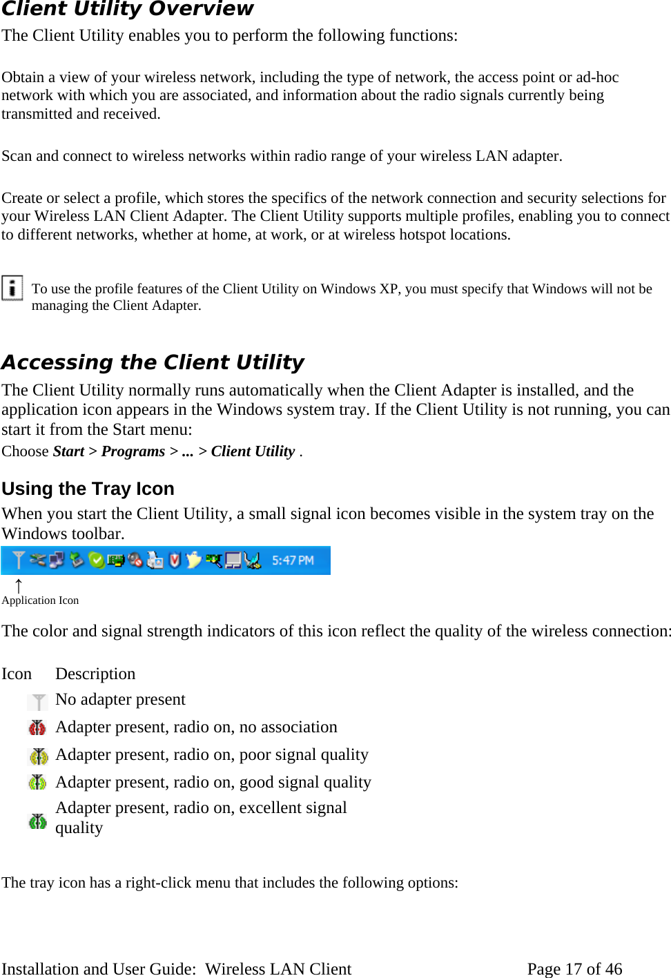 Client Utility Overview The Client Utility enables you to perform the following functions: Obtain a view of your wireless network, including the type of network, the access point or ad-hoc network with which you are associated, and information about the radio signals currently being transmitted and received. Scan and connect to wireless networks within radio range of your wireless LAN adapter. Create or select a profile, which stores the specifics of the network connection and security selections for your Wireless LAN Client Adapter. The Client Utility supports multiple profiles, enabling you to connect to different networks, whether at home, at work, or at wireless hotspot locations. To use the profile features of the Client Utility on Windows XP, you must specify that Windows will not be managing the Client Adapter. Accessing the Client Utility The Client Utility normally runs automatically when the Client Adapter is installed, and the application icon appears in the Windows system tray. If the Client Utility is not running, you can start it from the Start menu: Choose Start > Programs > ... > Client Utility . Using the Tray Icon When you start the Client Utility, a small signal icon becomes visible in the system tray on the Windows toolbar. ↑ Application Icon The color and signal strength indicators of this icon reflect the quality of the wireless connection: Icon Description No adapter present Adapter present, radio on, no association Adapter present, radio on, poor signal quality Adapter present, radio on, good signal quality Adapter present, radio on, excellent signal quality The tray icon has a right-click menu that includes the following options: Installation and User Guide: Wireless LAN Client Page 17 of 46
