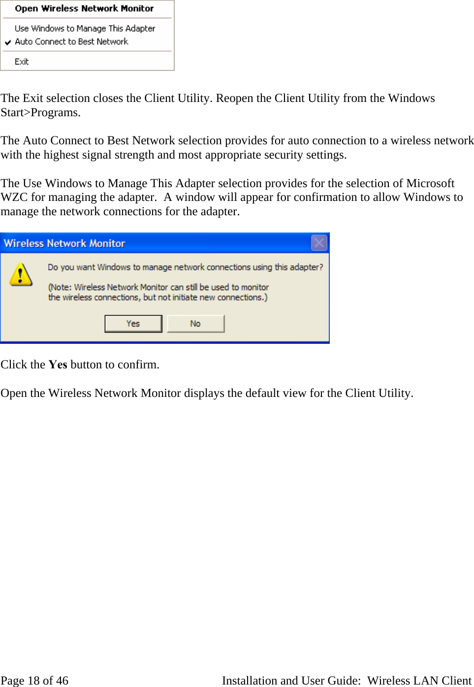 The Exit selection closes the Client Utility. Reopen the Client Utility from the Windows Start>Programs. The Auto Connect to Best Network selection provides for auto connection to a wireless network with the highest signal strength and most appropriate security settings. The Use Windows to Manage This Adapter selection provides for the selection of Microsoft WZC for managing the adapter. A window will appear for confirmation to allow Windows to manage the network connections for the adapter. Click the Yes button to confirm. Open the Wireless Network Monitor displays the default view for the Client Utility. Page 18 of 46 Installation and User Guide: Wireless LAN Client