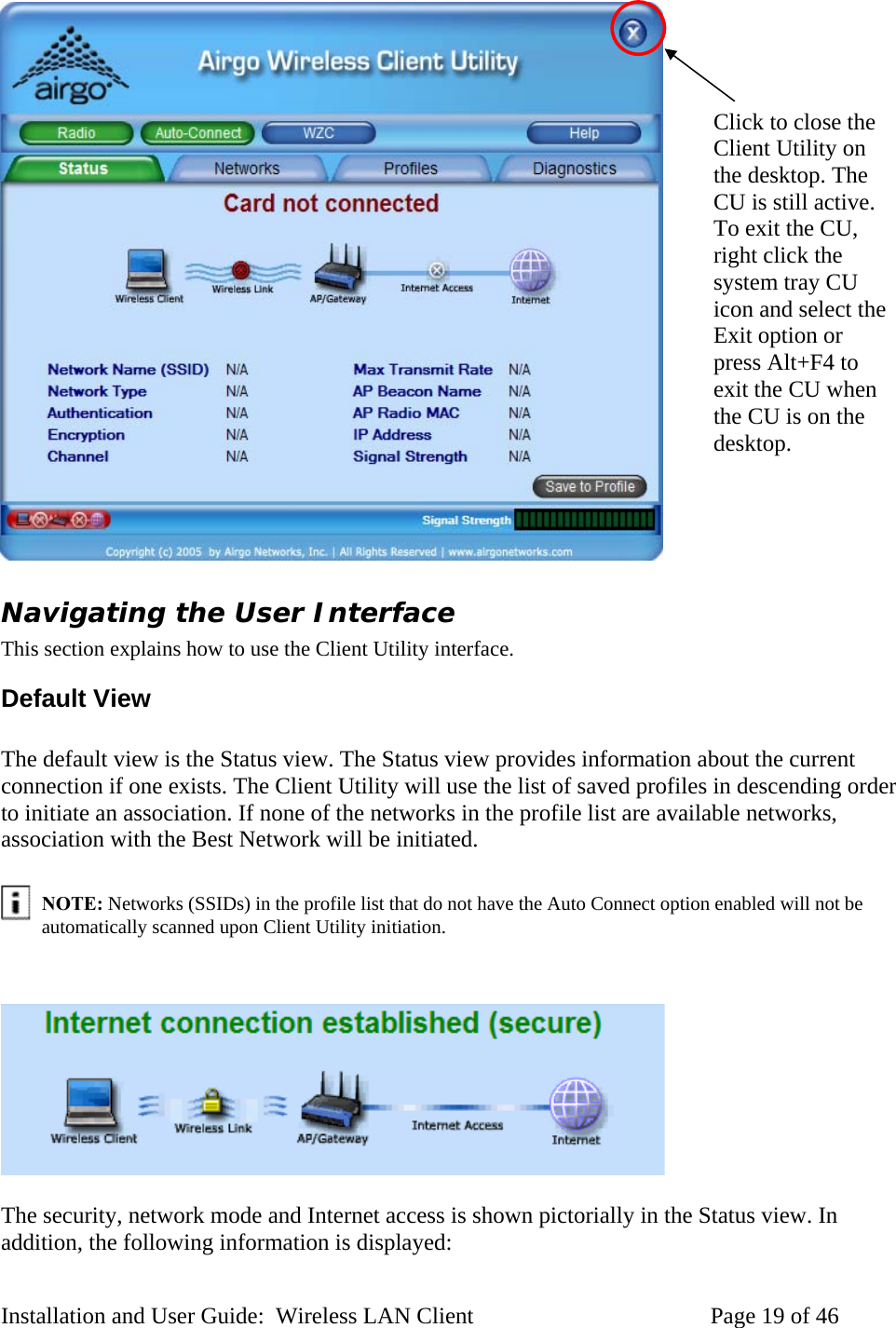 Click to close the Client Utility on the desktop. The CU is still active. To exit the CU, right click the system tray CU icon and select the Exit option or press Alt+F4 to exit the CU when the CU is on the desktop. Navigating the User Interface This section explains how to use the Client Utility interface. Default View The default view is the Status view. The Status view provides information about the current connection if one exists. The Client Utility will use the list of saved profiles in descending order to initiate an association. If none of the networks in the profile list are available networks, association with the Best Network will be initiated. NOTE: Networks (SSIDs) in the profile list that do not have the Auto Connect option enabled will not be automatically scanned upon Client Utility initiation. The security, network mode and Internet access is shown pictorially in the Status view. In addition, the following information is displayed: Installation and User Guide: Wireless LAN Client Page 19 of 46