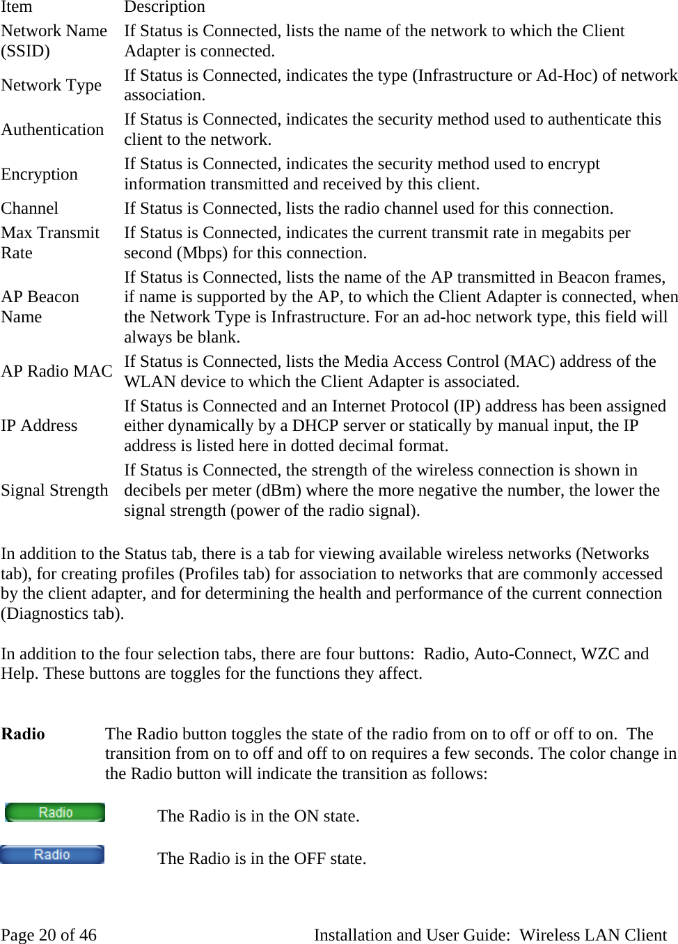 Item Description Network Name (SSID) If Status is Connected, lists the name of the network to which the Client Adapter is connected. Network Type If Status is Connected, indicates the type (Infrastructure or Ad-Hoc) of network association. Authentication If Status is Connected, indicates the security method used to authenticate this client to the network. Encryption If Status is Connected, indicates the security method used to encrypt information transmitted and received by this client. Channel If Status is Connected, lists the radio channel used for this connection. Max Transmit Rate If Status is Connected, indicates the current transmit rate in megabits per second (Mbps) for this connection. AP Beacon Name If Status is Connected, lists the name of the AP transmitted in Beacon frames, if name is supported by the AP, to which the Client Adapter is connected, when the Network Type is Infrastructure. For an ad-hoc network type, this field will always be blank. AP Radio MAC If Status is Connected, lists the Media Access Control (MAC) address of the WLAN device to which the Client Adapter is associated. IP Address If Status is Connected and an Internet Protocol (IP) address has been assigned either dynamically by a DHCP server or statically by manual input, the IP address is listed here in dotted decimal format. Signal Strength If Status is Connected, the strength of the wireless connection is shown in decibels per meter (dBm) where the more negative the number, the lower the signal strength (power of the radio signal). In addition to the Status tab, there is a tab for viewing available wireless networks (Networks tab), for creating profiles (Profiles tab) for association to networks that are commonly accessed by the client adapter, and for determining the health and performance of the current connection (Diagnostics tab). In addition to the four selection tabs, there are four buttons: Radio, Auto-Connect, WZC and Help. These buttons are toggles for the functions they affect. Radio The Radio button toggles the state of the radio from on to off or off to on. The transition from on to off and off to on requires a few seconds. The color change in the Radio button will indicate the transition as follows: The Radio is in the ON state. The Radio is in the OFF state. Page 20 of 46 Installation and User Guide: Wireless LAN Client