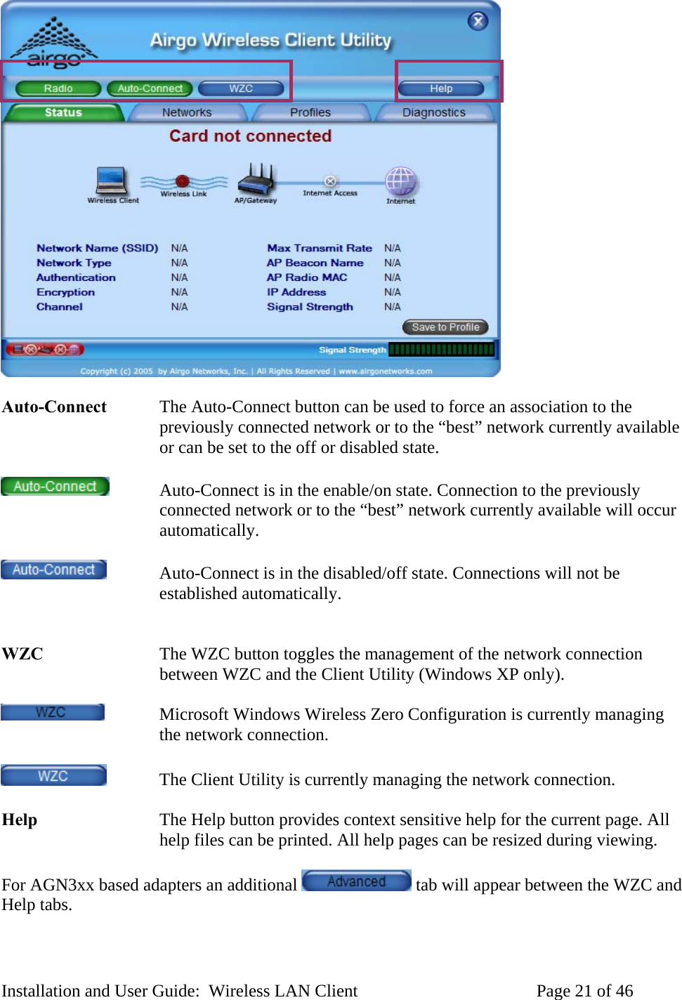 Auto-Connect The Auto-Connect button can be used to force an association to the previously connected network or to the “best” network currently available or can be set to the off or disabled state. Auto-Connect is in the enable/on state. Connection to the previously connected network or to the “best” network currently available will occur automatically. Auto-Connect is in the disabled/off state. Connections will not be established automatically. WZC The WZC button toggles the management of the network connection between WZC and the Client Utility (Windows XP only). Microsoft Windows Wireless Zero Configuration is currently managing the network connection. The Client Utility is currently managing the network connection. Help The Help button provides context sensitive help for the current page. All help files can be printed. All help pages can be resized during viewing. For AGN3xx based adapters an additional tab will appear between the WZC and Help tabs. Installation and User Guide: Wireless LAN Client Page 21 of 46