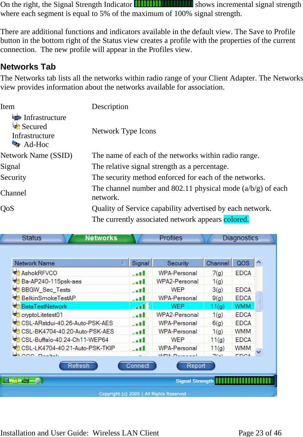 On the right, the Signal Strength Indicator shows incremental signal strength where each segment is equal to 5% of the maximum of 100% signal strength. There are additional functions and indicators available in the default view. The Save to Profile button in the bottom right of the Status view creates a profile with the properties of the current connection. The new profile will appear in the Profiles view. Networks Tab The Networks tab lists all the networks within radio range of your Client Adapter. The Networks view provides information about the networks available for association. Item Description Infrastructure Secured Infrastructure Ad-Hoc Network Type Icons Network Name (SSID) The name of each of the networks within radio range. Signal The relative signal strength as a percentage. Security The security method enforced for each of the networks. Channel The channel number and 802.11 physical mode (a/b/g) of each network. QoS Quality of Service capability advertised by each network. The currently associated network appears colored. Installation and User Guide: Wireless LAN Client Page 23 of 46