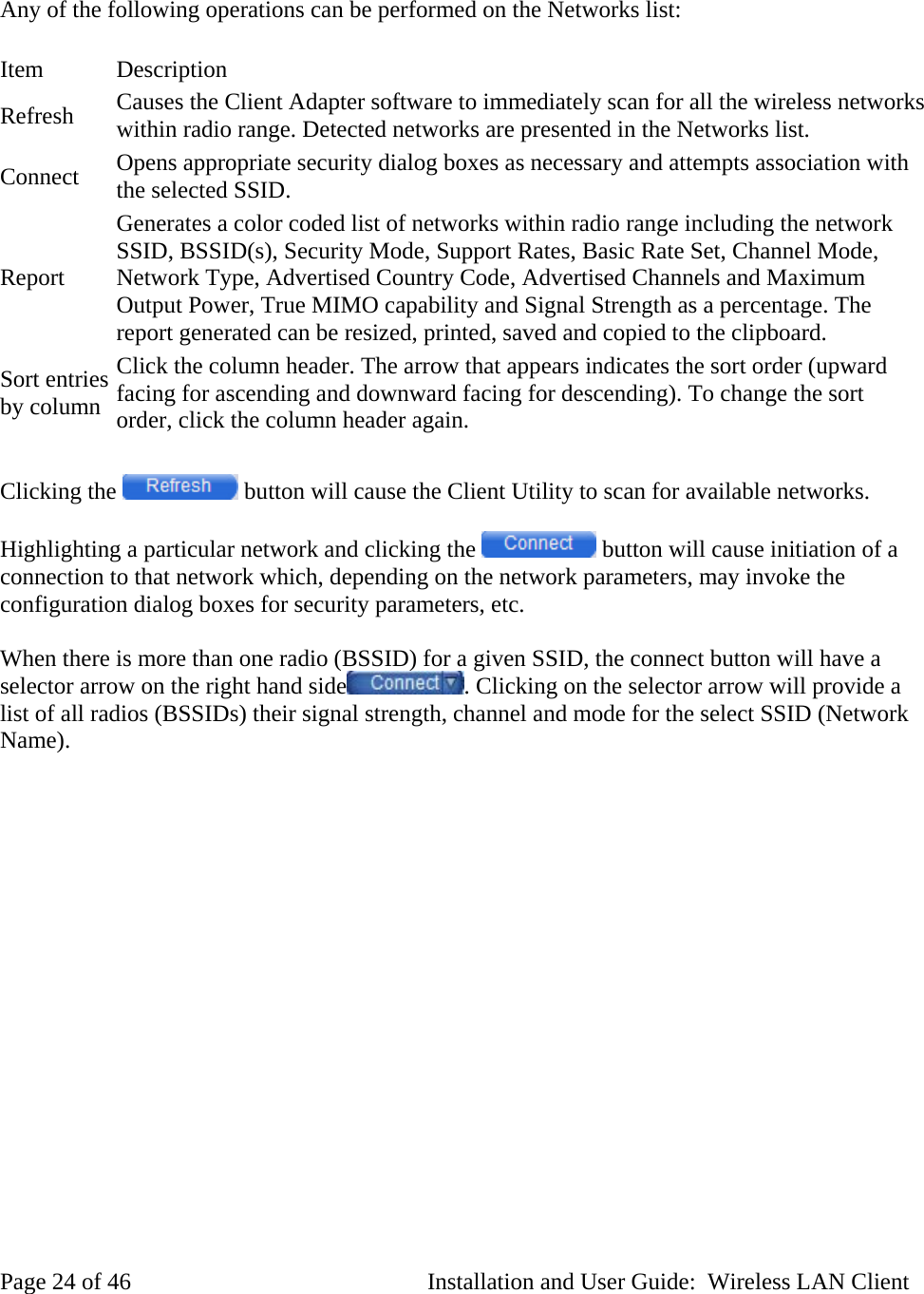 Any of the following operations can be performed on the Networks list: Item Description Refresh Causes the Client Adapter software to immediately scan for all the wireless networks within radio range. Detected networks are presented in the Networks list. Connect Opens appropriate security dialog boxes as necessary and attempts association with the selected SSID. Report Generates a color coded list of networks within radio range including the network SSID, BSSID(s), Security Mode, Support Rates, Basic Rate Set, Channel Mode, Network Type, Advertised Country Code, Advertised Channels and Maximum Output Power, True MIMO capability and Signal Strength as a percentage. The report generated can be resized, printed, saved and copied to the clipboard. Sort entries by column Click the column header. The arrow that appears indicates the sort order (upward facing for ascending and downward facing for descending). To change the sort order, click the column header again. Clicking the button will cause the Client Utility to scan for available networks. Highlighting a particular network and clicking the button will cause initiation of a connection to that network which, depending on the network parameters, may invoke the configuration dialog boxes for security parameters, etc. When there is more than one radio (BSSID) for a given SSID, the connect button will have a selector arrow on the right hand side . Clicking on the selector arrow will provide a list of all radios (BSSIDs) their signal strength, channel and mode for the select SSID (Network Name). Page 24 of 46 Installation and User Guide: Wireless LAN Client