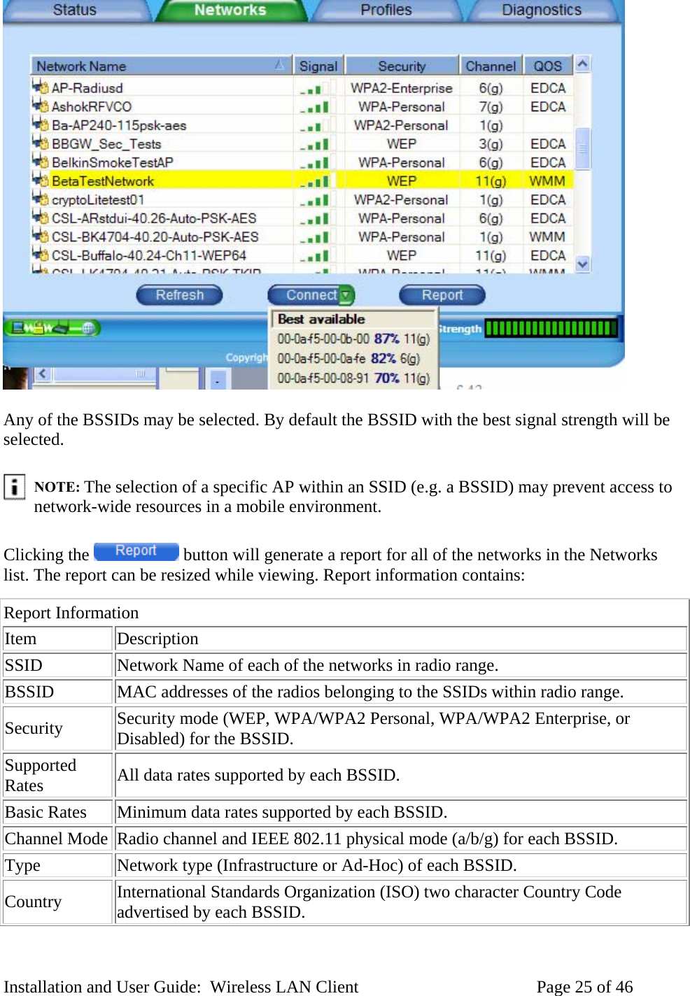 Any of the BSSIDs may be selected. By default the BSSID with the best signal strength will be selected. NOTE: The selection of a specific AP within an SSID (e.g. a BSSID) may prevent access to network-wide resources in a mobile environment. Clicking the button will generate a report for all of the networks in the Networks list. The report can be resized while viewing. Report information contains: Report Information Item Description SSID Network Name of each of the networks in radio range. BSSID MAC addresses of the radios belonging to the SSIDs within radio range. Security Security mode (WEP, WPA/WPA2 Personal, WPA/WPA2 Enterprise, or Disabled) for the BSSID. Supported Rates All data rates supported by each BSSID. Basic Rates Minimum data rates supported by each BSSID. Channel Mode Radio channel and IEEE 802.11 physical mode (a/b/g) for each BSSID. Type Network type (Infrastructure or Ad-Hoc) of each BSSID. Country International Standards Organization (ISO) two character Country Code advertised by each BSSID. Installation and User Guide: Wireless LAN Client Page 25 of 46