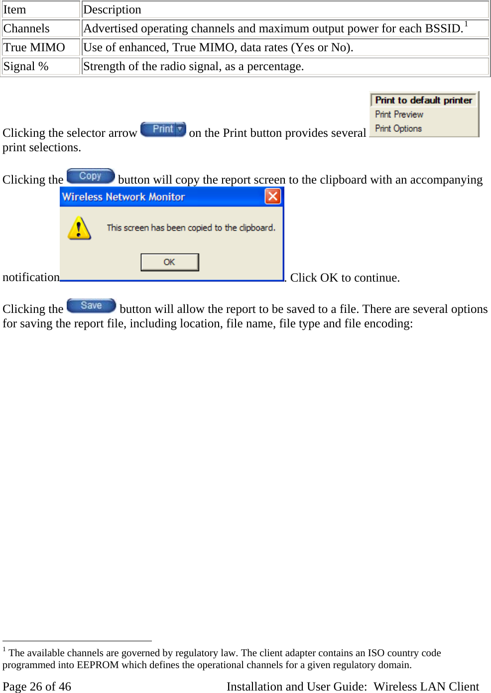 Item Description Channels Advertised operating channels and maximum output power for each BSSID.1True MIMO Use of enhanced, True MIMO, data rates (Yes or No). Signal % Strength of the radio signal, as a percentage. Clicking the selector arrow on the Print button provides several print selections. Clicking the button will copy the report screen to the clipboard with an accompanying notification . Click OK to continue. Clicking the button will allow the report to be saved to a file. There are several options for saving the report file, including location, file name, file type and file encoding: 1 The available channels are governed by regulatory law. The client adapter contains an ISO country code programmed into EEPROM which defines the operational channels for a given regulatory domain. Page 26 of 46 Installation and User Guide: Wireless LAN Client