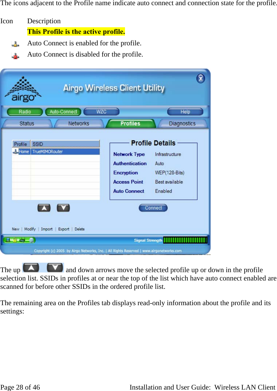 The icons adjacent to the Profile name indicate auto connect and connection state for the profile. Icon Description This Profile is the active profile. Auto Connect is enabled for the profile. Auto Connect is disabled for the profile. The up and down arrows move the selected profile up or down in the profile selection list. SSIDs in profiles at or near the top of the list which have auto connect enabled are scanned for before other SSIDs in the ordered profile list. The remaining area on the Profiles tab displays read-only information about the profile and its settings: Page 28 of 46 Installation and User Guide: Wireless LAN Client