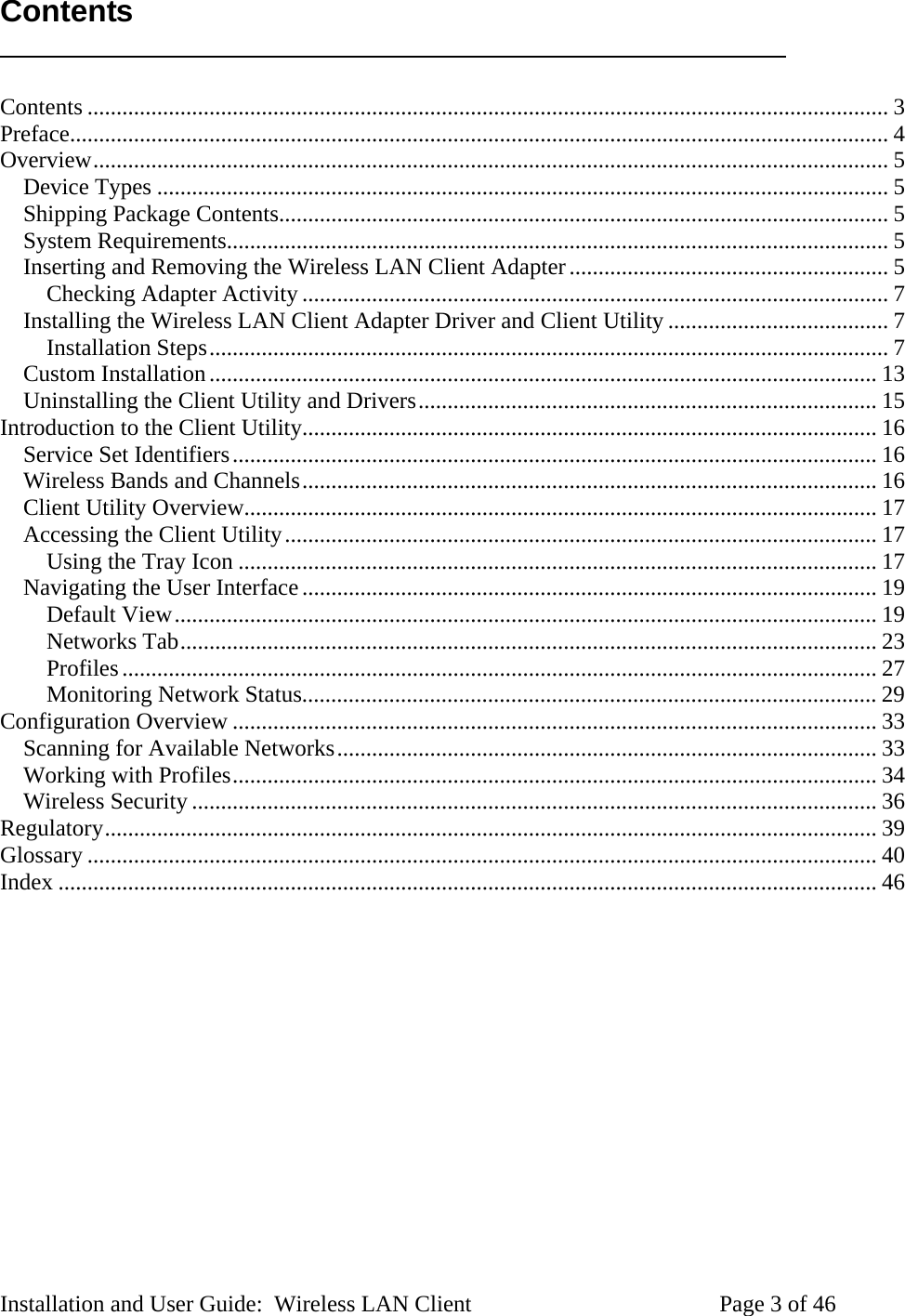 Contents Contents .......................................................................................................................................... 3 Preface............................................................................................................................................. 4 Overview......................................................................................................................................... 5 Device Types .............................................................................................................................. 5 Shipping Package Contents......................................................................................................... 5 System Requirements.................................................................................................................. 5 Inserting and Removing the Wireless LAN Client Adapter....................................................... 5 Checking Adapter Activity ..................................................................................................... 7 Installing the Wireless LAN Client Adapter Driver and Client Utility ...................................... 7 Installation Steps..................................................................................................................... 7 Custom Installation................................................................................................................... 13 Uninstalling the Client Utility and Drivers............................................................................... 15 Introduction to the Client Utility................................................................................................... 16 Service Set Identifiers............................................................................................................... 16 Wireless Bands and Channels................................................................................................... 16 Client Utility Overview............................................................................................................. 17 Accessing the Client Utility...................................................................................................... 17 Using the Tray Icon .............................................................................................................. 17 Navigating the User Interface................................................................................................... 19 Default View......................................................................................................................... 19 Networks Tab........................................................................................................................ 23 Profiles.................................................................................................................................. 27 Monitoring Network Status................................................................................................... 29 Configuration Overview ............................................................................................................... 33 Scanning for Available Networks............................................................................................. 33 Working with Profiles............................................................................................................... 34 Wireless Security...................................................................................................................... 36 Regulatory..................................................................................................................................... 39 Glossary ........................................................................................................................................ 40 Index ............................................................................................................................................. 46 Installation and User Guide: Wireless LAN Client Page 3 of 46