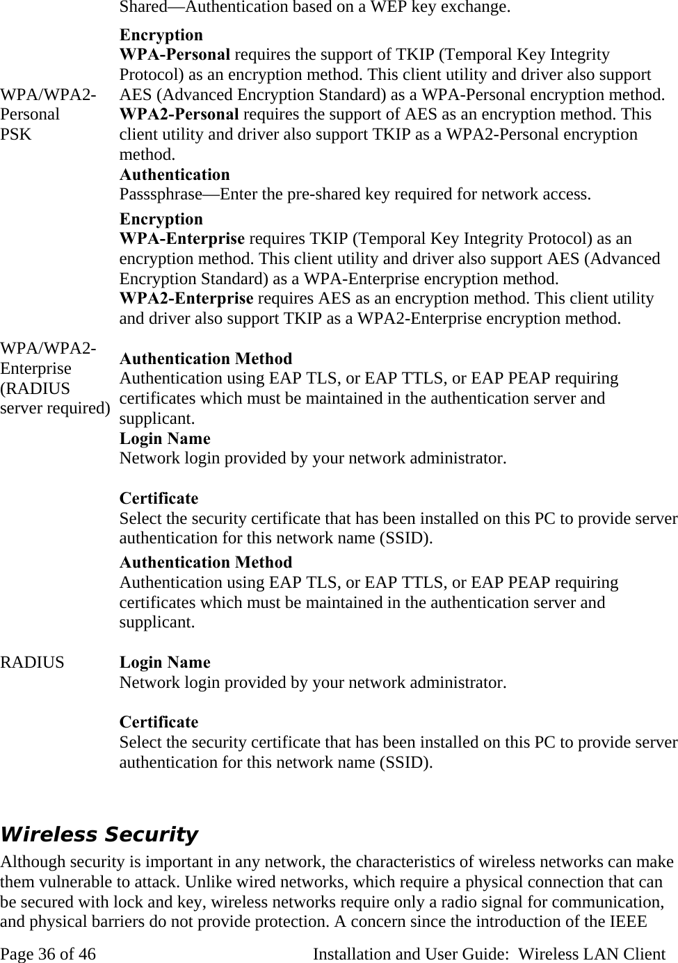 Shared—Authentication based on a WEP key exchange. WPA/WPA2-Personal PSK Encryption WPA-Personal requires the support of TKIP (Temporal Key Integrity Protocol) as an encryption method. This client utility and driver also support AES (Advanced Encryption Standard) as a WPA-Personal encryption method. WPA2-Personal requires the support of AES as an encryption method. This client utility and driver also support TKIP as a WPA2-Personal encryption method. Authentication Passsphrase—Enter the pre-shared key required for network access. WPA/WPA2-Enterprise (RADIUS server required) Encryption WPA-Enterprise requires TKIP (Temporal Key Integrity Protocol) as an encryption method. This client utility and driver also support AES (Advanced Encryption Standard) as a WPA-Enterprise encryption method. WPA2-Enterprise requires AES as an encryption method. This client utility and driver also support TKIP as a WPA2-Enterprise encryption method. Authentication Method Authentication using EAP TLS, or EAP TTLS, or EAP PEAP requiring certificates which must be maintained in the authentication server and supplicant. Login Name Network login provided by your network administrator. Certificate Select the security certificate that has been installed on this PC to provide server authentication for this network name (SSID). RADIUS Authentication Method Authentication using EAP TLS, or EAP TTLS, or EAP PEAP requiring certificates which must be maintained in the authentication server and supplicant. Login Name Network login provided by your network administrator. Certificate Select the security certificate that has been installed on this PC to provide server authentication for this network name (SSID). Wireless Security Although security is important in any network, the characteristics of wireless networks can make them vulnerable to attack. Unlike wired networks, which require a physical connection that can be secured with lock and key, wireless networks require only a radio signal for communication, and physical barriers do not provide protection. A concern since the introduction of the IEEE Page 36 of 46 Installation and User Guide: Wireless LAN Client