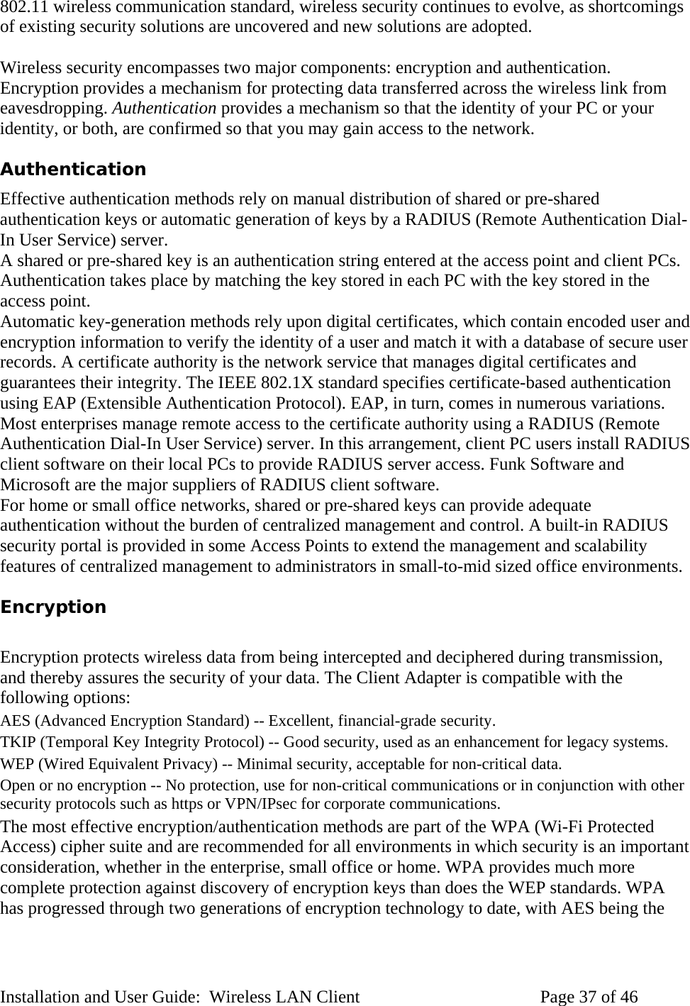 802.11 wireless communication standard, wireless security continues to evolve, as shortcomings of existing security solutions are uncovered and new solutions are adopted. Wireless security encompasses two major components: encryption and authentication. Encryption provides a mechanism for protecting data transferred across the wireless link from eavesdropping. Authentication provides a mechanism so that the identity of your PC or your identity, or both, are confirmed so that you may gain access to the network. Authentication Effective authentication methods rely on manual distribution of shared or pre-shared authentication keys or automatic generation of keys by a RADIUS (Remote Authentication Dial-In User Service) server. A shared or pre-shared key is an authentication string entered at the access point and client PCs. Authentication takes place by matching the key stored in each PC with the key stored in the access point. Automatic key-generation methods rely upon digital certificates, which contain encoded user and encryption information to verify the identity of a user and match it with a database of secure user records. A certificate authority is the network service that manages digital certificates and guarantees their integrity. The IEEE 802.1X standard specifies certificate-based authentication using EAP (Extensible Authentication Protocol). EAP, in turn, comes in numerous variations. Most enterprises manage remote access to the certificate authority using a RADIUS (Remote Authentication Dial-In User Service) server. In this arrangement, client PC users install RADIUS client software on their local PCs to provide RADIUS server access. Funk Software and Microsoft are the major suppliers of RADIUS client software. For home or small office networks, shared or pre-shared keys can provide adequate authentication without the burden of centralized management and control. A built-in RADIUS security portal is provided in some Access Points to extend the management and scalability features of centralized management to administrators in small-to-mid sized office environments. Encryption Encryption protects wireless data from being intercepted and deciphered during transmission, and thereby assures the security of your data. The Client Adapter is compatible with the following options: AES (Advanced Encryption Standard) -- Excellent, financial-grade security. TKIP (Temporal Key Integrity Protocol) -- Good security, used as an enhancement for legacy systems. WEP (Wired Equivalent Privacy) -- Minimal security, acceptable for non-critical data. Open or no encryption -- No protection, use for non-critical communications or in conjunction with other security protocols such as https or VPN/IPsec for corporate communications. The most effective encryption/authentication methods are part of the WPA (Wi-Fi Protected Access) cipher suite and are recommended for all environments in which security is an important consideration, whether in the enterprise, small office or home. WPA provides much more complete protection against discovery of encryption keys than does the WEP standards. WPA has progressed through two generations of encryption technology to date, with AES being the Installation and User Guide: Wireless LAN Client Page 37 of 46