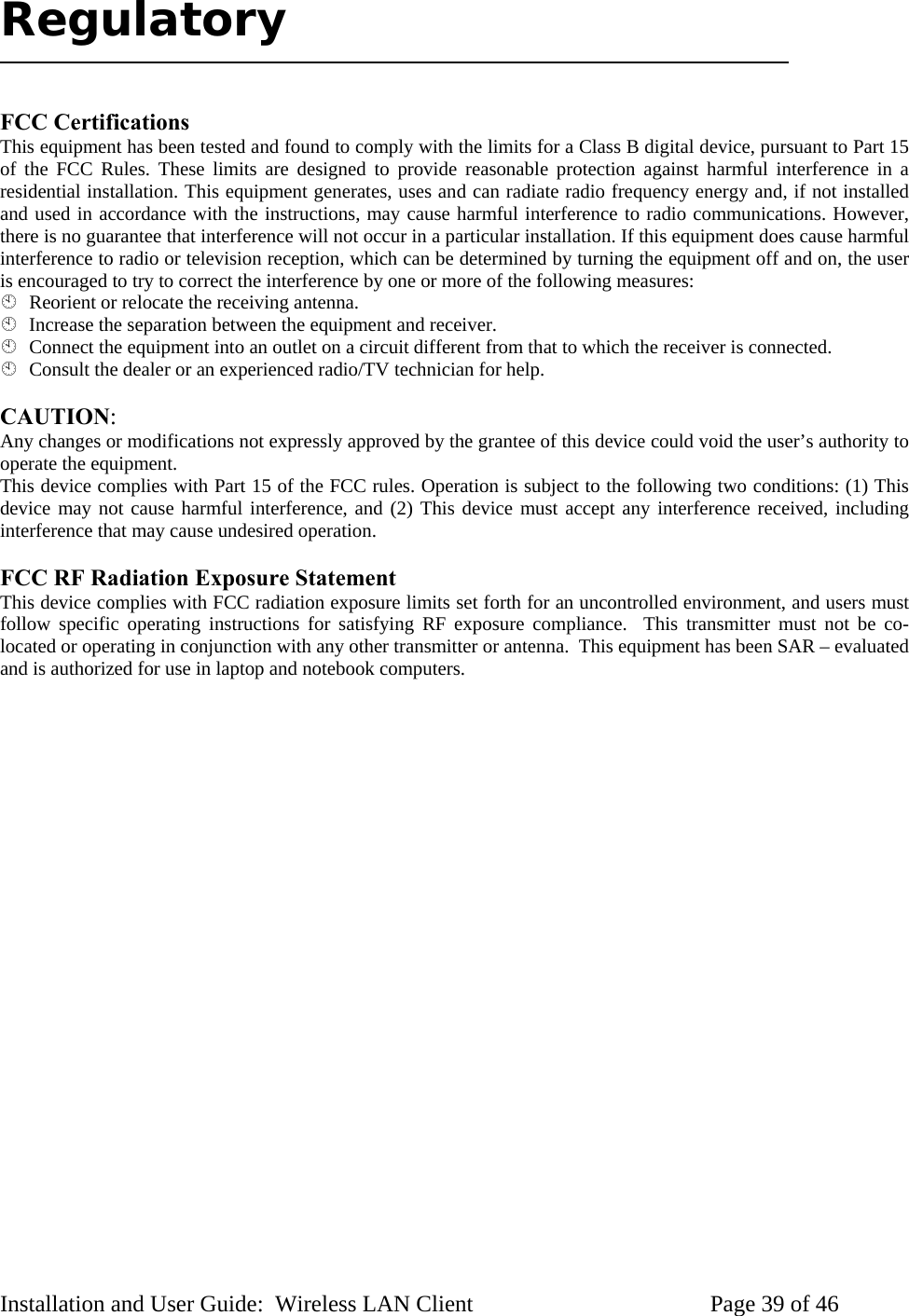Regulatory FCC Certifications This equipment has been tested and found to comply with the limits for a Class B digital device, pursuant to Part 15 of the FCC Rules. These limits are designed to provide reasonable protection against harmful interference in a residential installation. This equipment generates, uses and can radiate radio frequency energy and, if not installed and used in accordance with the instructions, may cause harmful interference to radio communications. However, there is no guarantee that interference will not occur in a particular installation. If this equipment does cause harmful interference to radio or television reception, which can be determined by turning the equipment off and on, the user is encouraged to try to correct the interference by one or more of the following measures: Reorient or relocate the receiving antenna. Increase the separation between the equipment and receiver. Connect the equipment into an outlet on a circuit different from that to which the receiver is connected. Consult the dealer or an experienced radio/TV technician for help. CAUTION: Any changes or modifications not expressly approved by the grantee of this device could void the user’s authority to operate the equipment. This device complies with Part 15 of the FCC rules. Operation is subject to the following two conditions: (1) This device may not cause harmful interference, and (2) This device must accept any interference received, including interference that may cause undesired operation. FCC RF Radiation Exposure Statement This device complies with FCC radiation exposure limits set forth for an uncontrolled environment, and users must follow specific operating instructions for satisfying RF exposure compliance. This transmitter must not be co-located or operating in conjunction with any other transmitter or antenna. This equipment has been SAR – evaluated and is authorized for use in laptop and notebook computers. Installation and User Guide: Wireless LAN Client Page 39 of 46