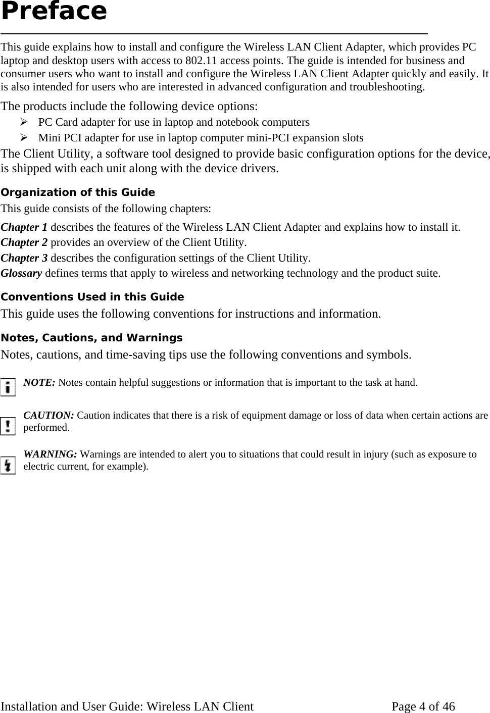 Preface This guide explains how to install and configure the Wireless LAN Client Adapter, which provides PC laptop and desktop users with access to 802.11 access points. The guide is intended for business and consumer users who want to install and configure the Wireless LAN Client Adapter quickly and easily. It is also intended for users who are interested in advanced configuration and troubleshooting. The products include the following device options: PC Card adapter for use in laptop and notebook computers Mini PCI adapter for use in laptop computer mini-PCI expansion slots The Client Utility, a software tool designed to provide basic configuration options for the device, is shipped with each unit along with the device drivers. Organization of this Guide This guide consists of the following chapters: Chapter 1 describes the features of the Wireless LAN Client Adapter and explains how to install it. Chapter 2 provides an overview of the Client Utility. Chapter 3 describes the configuration settings of the Client Utility. Glossary defines terms that apply to wireless and networking technology and the product suite. Conventions Used in this Guide This guide uses the following conventions for instructions and information. Notes, Cautions, and Warnings Notes, cautions, and time-saving tips use the following conventions and symbols. NOTE: Notes contain helpful suggestions or information that is important to the task at hand. CAUTION: Caution indicates that there is a risk of equipment damage or loss of data when certain actions are performed. WARNING: Warnings are intended to alert you to situations that could result in injury (such as exposure to electric current, for example). Installation and User Guide: Wireless LAN Client Page 4 of 46