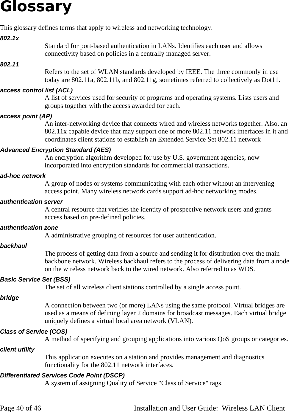 Glossary This glossary defines terms that apply to wireless and networking technology. 802.1x Standard for port-based authentication in LANs. Identifies each user and allows connectivity based on policies in a centrally managed server. 802.11 Refers to the set of WLAN standards developed by IEEE. The three commonly in use today are 802.11a, 802.11b, and 802.11g, sometimes referred to collectively as Dot11. access control list (ACL) A list of services used for security of programs and operating systems. Lists users and groups together with the access awarded for each. access point (AP) An inter-networking device that connects wired and wireless networks together. Also, an 802.11x capable device that may support one or more 802.11 network interfaces in it and coordinates client stations to establish an Extended Service Set 802.11 network Advanced Encryption Standard (AES) An encryption algorithm developed for use by U.S. government agencies; now incorporated into encryption standards for commercial transactions. ad-hoc network A group of nodes or systems communicating with each other without an intervening access point. Many wireless network cards support ad-hoc networking modes. authentication server A central resource that verifies the identity of prospective network users and grants access based on pre-defined policies. authentication zone A administrative grouping of resources for user authentication. backhaul The process of getting data from a source and sending it for distribution over the main backbone network. Wireless backhaul refers to the process of delivering data from a node on the wireless network back to the wired network. Also referred to as WDS. Basic Service Set (BSS) The set of all wireless client stations controlled by a single access point. bridge A connection between two (or more) LANs using the same protocol. Virtual bridges are used as a means of defining layer 2 domains for broadcast messages. Each virtual bridge uniquely defines a virtual local area network (VLAN). Class of Service (COS) A method of specifying and grouping applications into various QoS groups or categories. client utility This application executes on a station and provides management and diagnostics functionality for the 802.11 network interfaces. Differentiated Services Code Point (DSCP) A system of assigning Quality of Service "Class of Service" tags. Page 40 of 46 Installation and User Guide: Wireless LAN Client