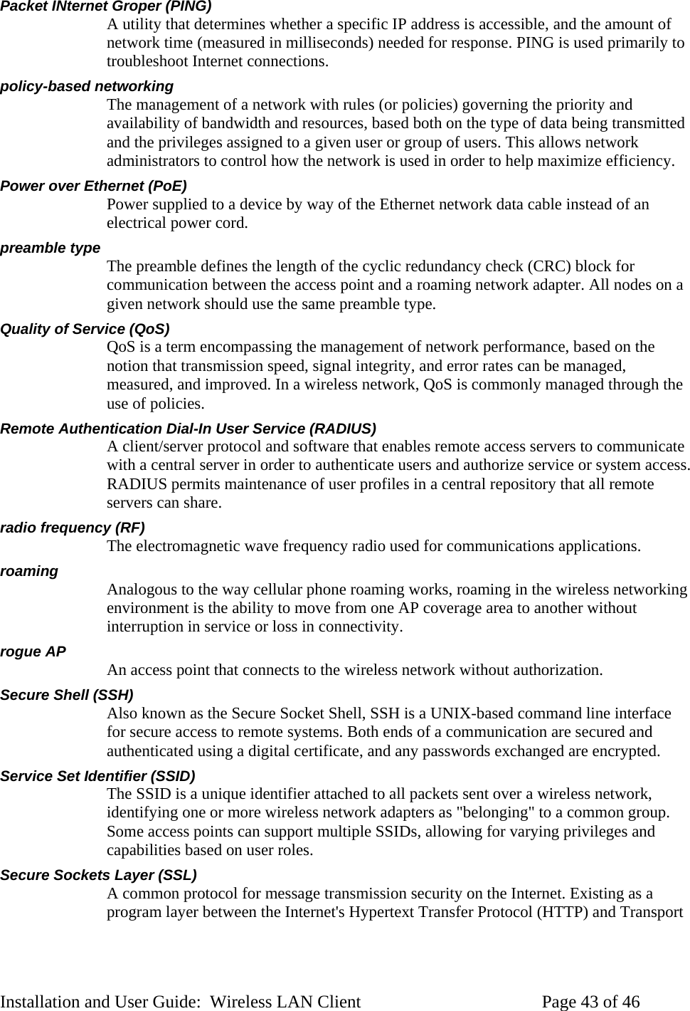 Packet INternet Groper (PING) A utility that determines whether a specific IP address is accessible, and the amount of network time (measured in milliseconds) needed for response. PING is used primarily to troubleshoot Internet connections. policy-based networking The management of a network with rules (or policies) governing the priority and availability of bandwidth and resources, based both on the type of data being transmitted and the privileges assigned to a given user or group of users. This allows network administrators to control how the network is used in order to help maximize efficiency. Power over Ethernet (PoE) Power supplied to a device by way of the Ethernet network data cable instead of an electrical power cord. preamble type The preamble defines the length of the cyclic redundancy check (CRC) block for communication between the access point and a roaming network adapter. All nodes on a given network should use the same preamble type. Quality of Service (QoS) QoS is a term encompassing the management of network performance, based on the notion that transmission speed, signal integrity, and error rates can be managed, measured, and improved. In a wireless network, QoS is commonly managed through the use of policies. Remote Authentication Dial-In User Service (RADIUS) A client/server protocol and software that enables remote access servers to communicate with a central server in order to authenticate users and authorize service or system access. RADIUS permits maintenance of user profiles in a central repository that all remote servers can share. radio frequency (RF) The electromagnetic wave frequency radio used for communications applications. roaming Analogous to the way cellular phone roaming works, roaming in the wireless networking environment is the ability to move from one AP coverage area to another without interruption in service or loss in connectivity. rogue AP An access point that connects to the wireless network without authorization. Secure Shell (SSH) Also known as the Secure Socket Shell, SSH is a UNIX-based command line interface for secure access to remote systems. Both ends of a communication are secured and authenticated using a digital certificate, and any passwords exchanged are encrypted. Service Set Identifier (SSID) The SSID is a unique identifier attached to all packets sent over a wireless network, identifying one or more wireless network adapters as "belonging" to a common group. Some access points can support multiple SSIDs, allowing for varying privileges and capabilities based on user roles. Secure Sockets Layer (SSL) A common protocol for message transmission security on the Internet. Existing as a program layer between the Internet's Hypertext Transfer Protocol (HTTP) and Transport Installation and User Guide: Wireless LAN Client Page 43 of 46