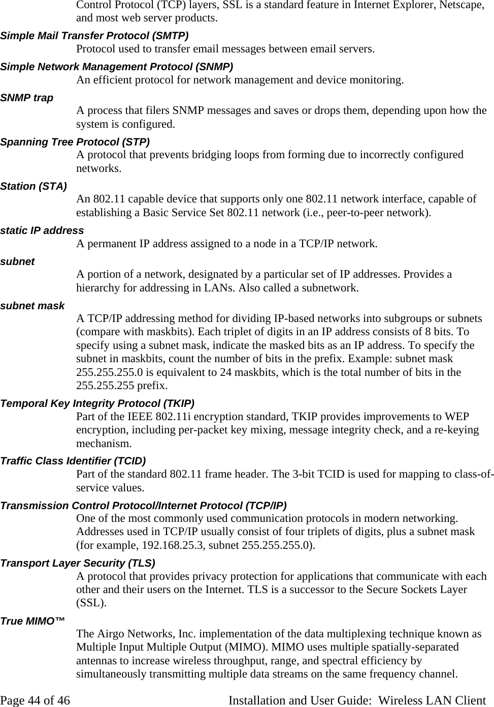 Control Protocol (TCP) layers, SSL is a standard feature in Internet Explorer, Netscape, and most web server products. Simple Mail Transfer Protocol (SMTP) Protocol used to transfer email messages between email servers. Simple Network Management Protocol (SNMP) An efficient protocol for network management and device monitoring. SNMP trap A process that filers SNMP messages and saves or drops them, depending upon how the system is configured. Spanning Tree Protocol (STP) A protocol that prevents bridging loops from forming due to incorrectly configured networks. Station (STA) An 802.11 capable device that supports only one 802.11 network interface, capable of establishing a Basic Service Set 802.11 network (i.e., peer-to-peer network). static IP address A permanent IP address assigned to a node in a TCP/IP network. subnet A portion of a network, designated by a particular set of IP addresses. Provides a hierarchy for addressing in LANs. Also called a subnetwork. subnet mask A TCP/IP addressing method for dividing IP-based networks into subgroups or subnets (compare with maskbits). Each triplet of digits in an IP address consists of 8 bits. To specify using a subnet mask, indicate the masked bits as an IP address. To specify the subnet in maskbits, count the number of bits in the prefix. Example: subnet mask 255.255.255.0 is equivalent to 24 maskbits, which is the total number of bits in the 255.255.255 prefix. Temporal Key Integrity Protocol (TKIP) Part of the IEEE 802.11i encryption standard, TKIP provides improvements to WEP encryption, including per-packet key mixing, message integrity check, and a re-keying mechanism. Traffic Class Identifier (TCID) Part of the standard 802.11 frame header. The 3-bit TCID is used for mapping to class-of-service values. Transmission Control Protocol/Internet Protocol (TCP/IP) One of the most commonly used communication protocols in modern networking. Addresses used in TCP/IP usually consist of four triplets of digits, plus a subnet mask (for example, 192.168.25.3, subnet 255.255.255.0). Transport Layer Security (TLS) A protocol that provides privacy protection for applications that communicate with each other and their users on the Internet. TLS is a successor to the Secure Sockets Layer (SSL). True MIMO™ The Airgo Networks, Inc. implementation of the data multiplexing technique known as Multiple Input Multiple Output (MIMO). MIMO uses multiple spatially-separated antennas to increase wireless throughput, range, and spectral efficiency by simultaneously transmitting multiple data streams on the same frequency channel. Page 44 of 46 Installation and User Guide: Wireless LAN Client
