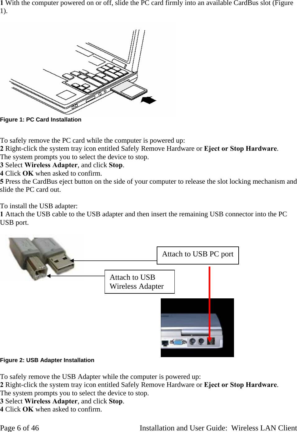1 With the computer powered on or off, slide the PC card firmly into an available CardBus slot (Figure 1). Figure 1: PC Card Installation To safely remove the PC card while the computer is powered up: 2 Right-click the system tray icon entitled Safely Remove Hardware or Eject or Stop Hardware. The system prompts you to select the device to stop. 3 Select Wireless Adapter, and click Stop. 4 Click OK when asked to confirm. 5 Press the CardBus eject button on the side of your computer to release the slot locking mechanism and slide the PC card out. To install the USB adapter: 1 Attach the USB cable to the USB adapter and then insert the remaining USB connector into the PC USB port. Attach to USB PC port Attach to USB Wireless Adapter Figure 2: USB Adapter Installation To safely remove the USB Adapter while the computer is powered up: 2 Right-click the system tray icon entitled Safely Remove Hardware or Eject or Stop Hardware. The system prompts you to select the device to stop. 3 Select Wireless Adapter, and click Stop. 4 Click OK when asked to confirm. Page 6 of 46 Installation and User Guide: Wireless LAN Client