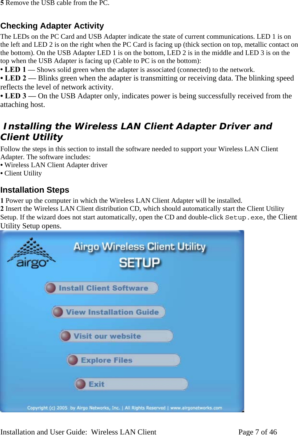 5 Remove the USB cable from the PC. Checking Adapter Activity The LEDs on the PC Card and USB Adapter indicate the state of current communications. LED 1 is on the left and LED 2 is on the right when the PC Card is facing up (thick section on top, metallic contact on the bottom). On the USB Adapter LED 1 is on the bottom, LED 2 is in the middle and LED 3 is on the top when the USB Adapter is facing up (Cable to PC is on the bottom): • LED 1 — Shows solid green when the adapter is associated (connected) to the network. • LED 2 — Blinks green when the adapter is transmitting or receiving data. The blinking speed reflects the level of network activity. • LED 3 — On the USB Adapter only, indicates power is being successfully received from the attaching host. Installing the Wireless LAN Client Adapter Driver and Client Utility Follow the steps in this section to install the software needed to support your Wireless LAN Client Adapter. The software includes: • Wireless LAN Client Adapter driver • Client Utility Installation Steps 1 Power up the computer in which the Wireless LAN Client Adapter will be installed. 2 Insert the Wireless LAN Client distribution CD, which should automatically start the Client Utility Setup. If the wizard does not start automatically, open the CD and double-click Setup.exe, the Client Utility Setup opens. Installation and User Guide: Wireless LAN Client Page 7 of 46