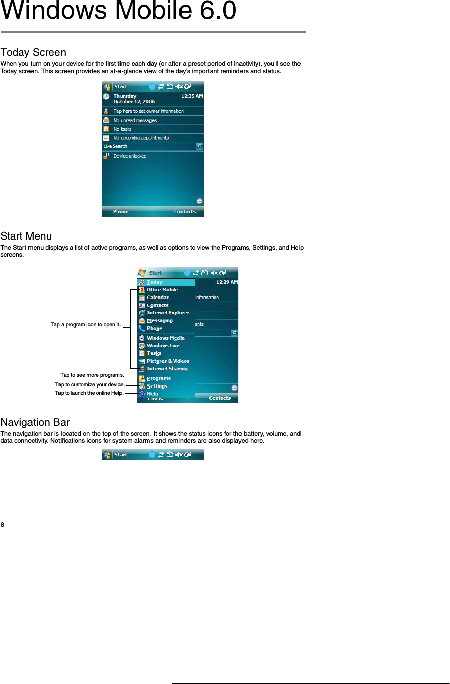 8Windows Mobile 6.0 Today ScreenWhen you turn on your device for the first time each day (or after a preset period of inactivity), you'll see the Today screen. This screen provides an at-a-glance view of the day&rsquo;s important reminders and status. Start Menu The Start menu displays a list of active programs, as well as options to view the Programs, Settings, and Help screens.Navigation BarThe navigation bar is located on the top of the screen. It shows the status icons for the battery, volume, and data connectivity. Notifications icons for system alarms and reminders are also displayed here. Tap a program icon to open it.Tap to see more programs.Tap to customize your device.Tap to launch the online Help. 