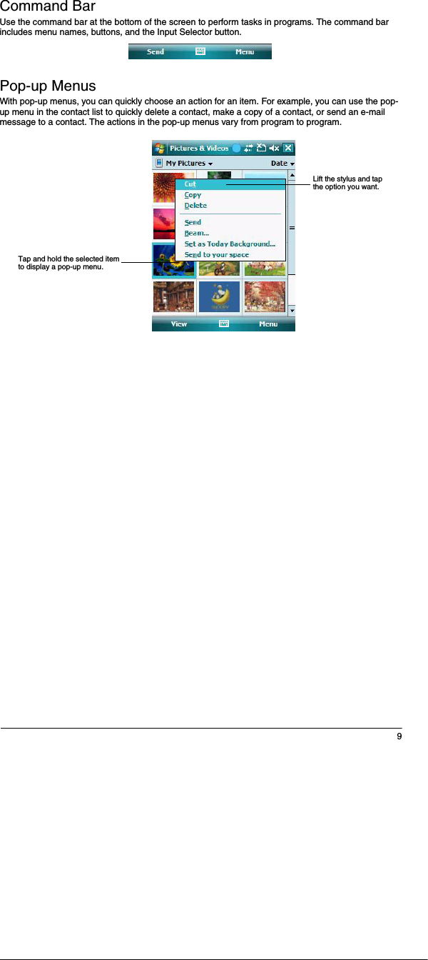 9Command BarUse the command bar at the bottom of the screen to perform tasks in programs. The command bar includes menu names, buttons, and the Input Selector button. Pop-up MenusWith pop-up menus, you can quickly choose an action for an item. For example, you can use the pop-up menu in the contact list to quickly delete a contact, make a copy of a contact, or send an e-mail message to a contact. The actions in the pop-up menus vary from program to program. Lift the stylus and tap the option you want.Tap and hold the selected item to display a pop-up menu.