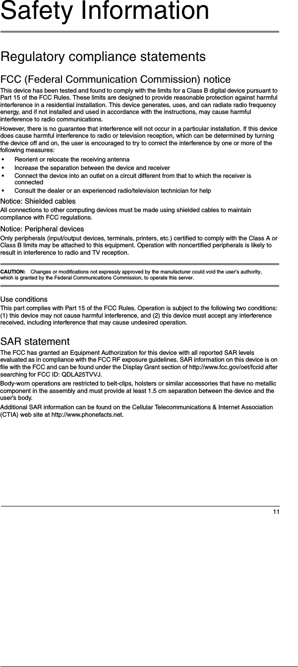 11Safety InformationRegulatory compliance statementsFCC (Federal Communication Commission) notice This device has been tested and found to comply with the limits for a Class B digital device pursuant to Part 15 of the FCC Rules. These limits are designed to provide reasonable protection against harmful interference in a residential installation. This device generates, uses, and can radiate radio frequency energy, and if not installed and used in accordance with the instructions, may cause harmful interference to radio communications. However, there is no guarantee that interference will not occur in a particular installation. If this device does cause harmful interference to radio or television reception, which can be determined by turning the device off and on, the user is encouraged to try to correct the interference by one or more of the following measures:&bull;Reorient or relocate the receiving antenna&bull;Increase the separation between the device and receiver&bull;Connect the device into an outlet on a circuit different from that to which the receiver is connected&bull;Consult the dealer or an experienced radio/television technician for helpNotice: Shielded cablesAll connections to other computing devices must be made using shielded cables to maintain compliance with FCC regulations.Notice: Peripheral devicesOnly peripherals (input/output devices, terminals, printers, etc.) certified to comply with the Class A or Class B limits may be attached to this equipment. Operation with noncertified peripherals is likely to result in interference to radio and TV reception.CAUTION: Changes or modifications not expressly approved by the manufacturer could void the user&rsquo;s authority, which is granted by the Federal Communications Commission, to operate this server.Use conditionsThis part complies with Part 15 of the FCC Rules. Operation is subject to the following two conditions: (1) this device may not cause harmful interference, and (2) this device must accept any interference received, including interference that may cause undesired operation.SAR statementThe FCC has granted an Equipment Authorization for this device with all reported SAR levels evaluated as in compliance with the FCC RF exposure guidelines. SAR information on this device is on file with the FCC and can be found under the Display Grant section of http://www.fcc.gov/oet/fccid after searching for FCC ID: QDLA25TVVJ.Body-worn operations are restricted to belt-clips, holsters or similar accessories that have no metallic component in the assembly and must provide at least 1.5 cm separation between the device and the user&rsquo;s body.Additional SAR information can be found on the Cellular Telecommunications &amp; Internet Association (CTIA) web site at http://www.phonefacts.net.