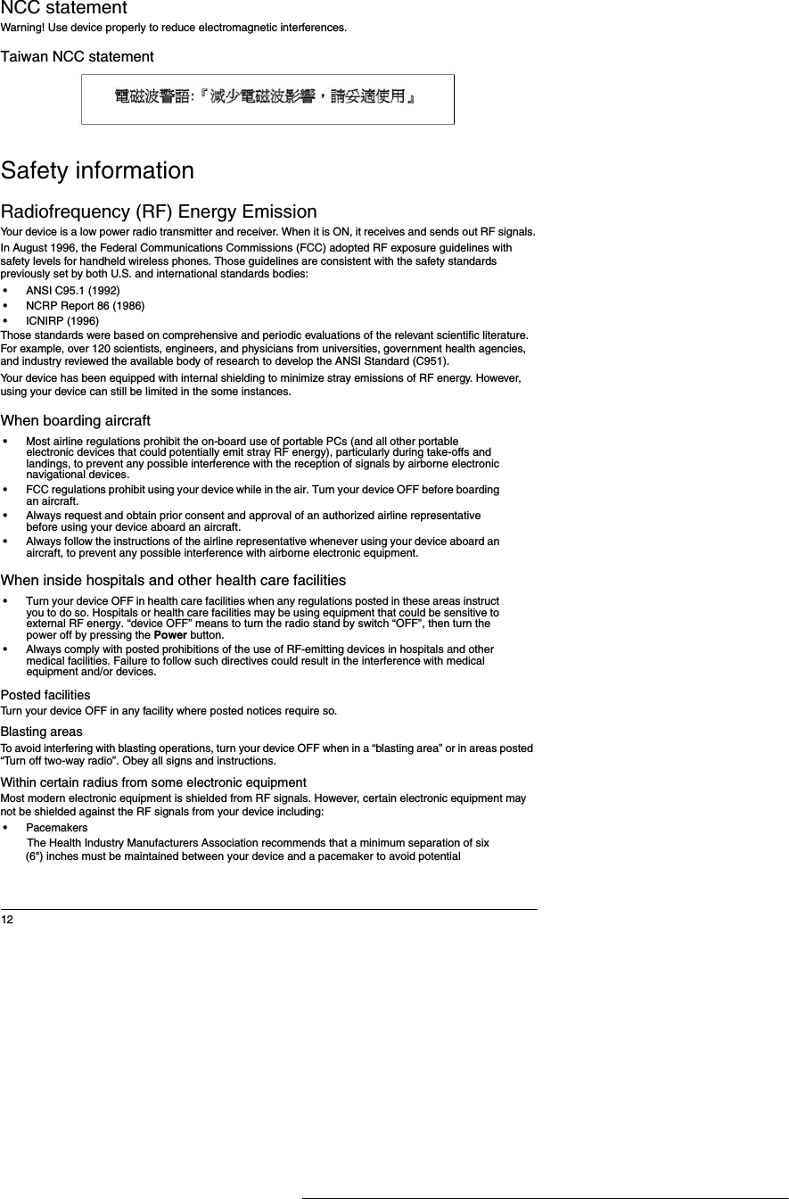 12NCC statementWarning! Use device properly to reduce electromagnetic interferences. Taiwan NCC statementSafety informationRadiofrequency (RF) Energy EmissionYour device is a low power radio transmitter and receiver. When it is ON, it receives and sends out RF signals.In August 1996, the Federal Communications Commissions (FCC) adopted RF exposure guidelines with safety levels for handheld wireless phones. Those guidelines are consistent with the safety standards previously set by both U.S. and international standards bodies:&bull;ANSI C95.1 (1992)&bull;NCRP Report 86 (1986)&bull;ICNIRP (1996)Those standards were based on comprehensive and periodic evaluations of the relevant scientific literature. For example, over 120 scientists, engineers, and physicians from universities, government health agencies, and industry reviewed the available body of research to develop the ANSI Standard (C951).Your device has been equipped with internal shielding to minimize stray emissions of RF energy. However, using your device can still be limited in the some instances. When boarding aircraft&bull;Most airline regulations prohibit the on-board use of portable PCs (and all other portable electronic devices that could potentially emit stray RF energy), particularly during take-offs and landings, to prevent any possible interference with the reception of signals by airborne electronic navigational devices.&bull;FCC regulations prohibit using your device while in the air. Turn your device OFF before boarding an aircraft.&bull;Always request and obtain prior consent and approval of an authorized airline representative before using your device aboard an aircraft.&bull;Always follow the instructions of the airline representative whenever using your device aboard an aircraft, to prevent any possible interference with airborne electronic equipment.When inside hospitals and other health care facilities&bull;Turn your device OFF in health care facilities when any regulations posted in these areas instruct you to do so. Hospitals or health care facilities may be using equipment that could be sensitive to external RF energy. &ldquo;device OFF&rdquo; means to turn the radio stand by switch &ldquo;OFF&rdquo;, then turn the power off by pressing the Power button.&bull;Always comply with posted prohibitions of the use of RF-emitting devices in hospitals and other medical facilities. Failure to follow such directives could result in the interference with medical equipment and/or devices.Posted facilitiesTurn your device OFF in any facility where posted notices require so.Blasting areasTo avoid interfering with blasting operations, turn your device OFF when in a &ldquo;blasting area&rdquo; or in areas posted &ldquo;Turn off two-way radio&rdquo;. Obey all signs and instructions.Within certain radius from some electronic equipmentMost modern electronic equipment is shielded from RF signals. However, certain electronic equipment may not be shielded against the RF signals from your device including:&bull;PacemakersThe Health Industry Manufacturers Association recommends that a minimum separation of six (6") inches must be maintained between your device and a pacemaker to avoid potential 