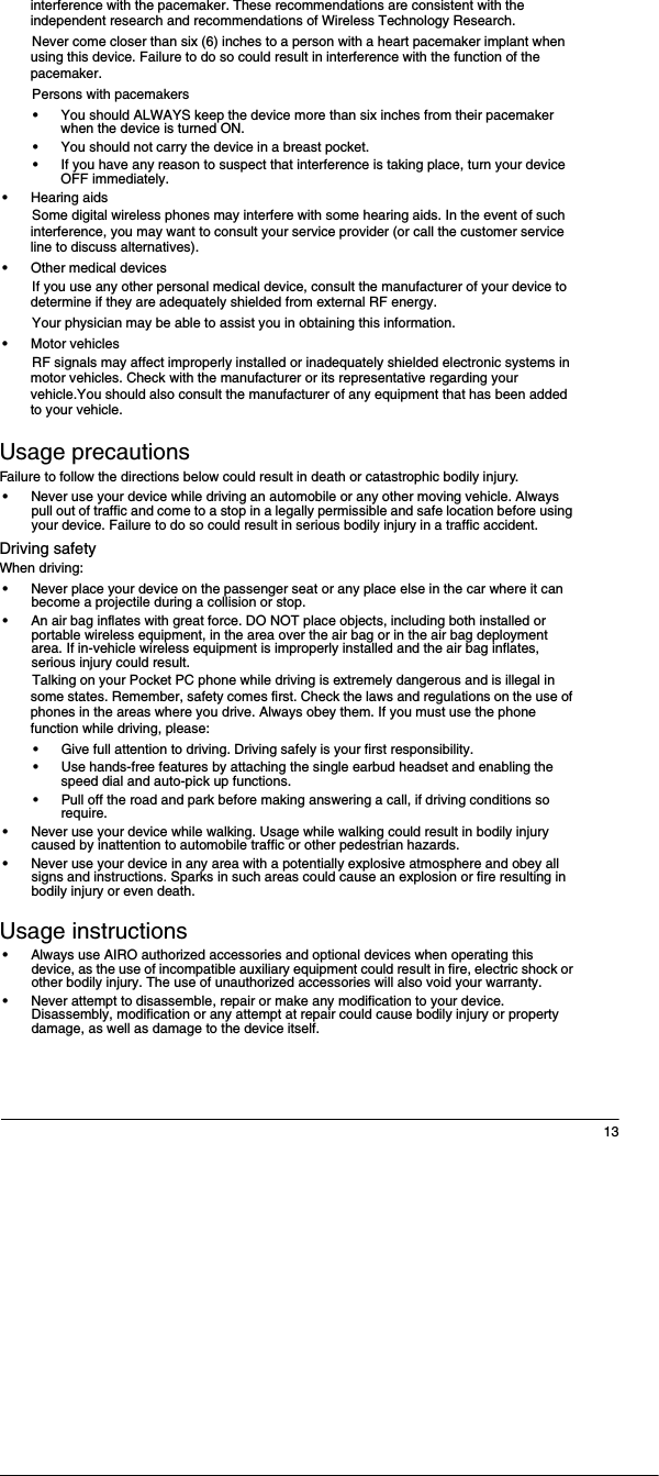 13interference with the pacemaker. These recommendations are consistent with the independent research and recommendations of Wireless Technology Research.Never come closer than six (6) inches to a person with a heart pacemaker implant when using this device. Failure to do so could result in interference with the function of the pacemaker.Persons with pacemakers&bull;You should ALWAYS keep the device more than six inches from their pacemaker when the device is turned ON.&bull;You should not carry the device in a breast pocket.&bull;If you have any reason to suspect that interference is taking place, turn your device OFF immediately.&bull;Hearing aidsSome digital wireless phones may interfere with some hearing aids. In the event of such interference, you may want to consult your service provider (or call the customer service line to discuss alternatives).&bull;Other medical devicesIf you use any other personal medical device, consult the manufacturer of your device to determine if they are adequately shielded from external RF energy.Your physician may be able to assist you in obtaining this information.&bull;Motor vehiclesRF signals may affect improperly installed or inadequately shielded electronic systems in motor vehicles. Check with the manufacturer or its representative regarding your vehicle.You should also consult the manufacturer of any equipment that has been added to your vehicle.Usage precautionsFailure to follow the directions below could result in death or catastrophic bodily injury.&bull;Never use your device while driving an automobile or any other moving vehicle. Always pull out of traffic and come to a stop in a legally permissible and safe location before using your device. Failure to do so could result in serious bodily injury in a traffic accident.Driving safetyWhen driving:&bull;Never place your device on the passenger seat or any place else in the car where it can become a projectile during a collision or stop.&bull;An air bag inflates with great force. DO NOT place objects, including both installed or portable wireless equipment, in the area over the air bag or in the air bag deployment area. If in-vehicle wireless equipment is improperly installed and the air bag inflates, serious injury could result.Talking on your Pocket PC phone while driving is extremely dangerous and is illegal in some states. Remember, safety comes first. Check the laws and regulations on the use of phones in the areas where you drive. Always obey them. If you must use the phone function while driving, please:&bull;Give full attention to driving. Driving safely is your first responsibility.&bull;Use hands-free features by attaching the single earbud headset and enabling the speed dial and auto-pick up functions.&bull;Pull off the road and park before making answering a call, if driving conditions so require.&bull;Never use your device while walking. Usage while walking could result in bodily injury caused by inattention to automobile traffic or other pedestrian hazards.&bull;Never use your device in any area with a potentially explosive atmosphere and obey all signs and instructions. Sparks in such areas could cause an explosion or fire resulting in bodily injury or even death.Usage instructions&bull;Always use AIRO authorized accessories and optional devices when operating this device, as the use of incompatible auxiliary equipment could result in fire, electric shock or other bodily injury. The use of unauthorized accessories will also void your warranty.&bull;Never attempt to disassemble, repair or make any modification to your device. Disassembly, modification or any attempt at repair could cause bodily injury or property damage, as well as damage to the device itself.