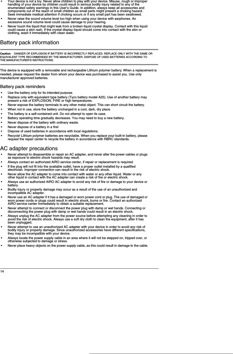14&bull;Your device is not a toy. Never allow children to play with your device. Misuse, rough or improper handling of your device by children could result in serious bodily injury related to any of the enumerated safety warnings in this User&rsquo;s Guide. In addition, always keep all accessories and components out of the reach of small children as small parts might present a choking hazard. Seek immediate medical attention if choking occurs or if any small part has been swallowed.&bull;Never raise the sound volume level too high when using your device with earphones. An excessive sound volume level could cause damage to your hearing.&bull;Never touch the liquid that might leak from a broken liquid crystal display. Contact with this liquid could cause a skin rash. If the crystal display liquid should come into contact with the skin or clothing, wash it immediately with clean water.Battery pack informationCaution: DANGER OF EXPLOSION IF BATTERY IS INCORRECTLY REPLACED. REPLACE ONLY WITH THE SAME OR EQUIVALENT TYPE RECOMMENDED BY THE MANUFACTURER. DISPOSE OF USED BATTERIES ACCORDING TO THE MANUFACTURER&rsquo;S INSTRUCTIONS. This device is equipped with a removable and rechargeable Lithium polymer battery. When a replacement is needed, please request the dealer from whom your device was purchased to assist you. Use only manufacturer approved batteries.Battery pack reminders&bull;Use the battery only for its intended purpose.&bull;Replace only with equivalent type battery (Tyco battery model A25). Use of another battery may present a risk of EXPLOSION, FIRE or high temperatures. &bull;Never expose the battery terminals to any other metal object. This can short circuit the battery.&bull;When not in use, store the battery uncharged in a cool, dark, dry place.&bull;The battery is a self-contained unit. Do not attempt to open its case.&bull;Battery operating time gradually decreases. You may need to buy a new battery.&bull;Never dispose of the battery with ordinary waste.&bull;Never dispose of a battery in a fire!&bull;Dispose of used batteries in accordance with local regulations.&bull;Recycle! Lithium polymer batteries are recyclable. When you replace your built-in battery, please request the repair center to recycle the battery in accordance with RBRC standards. AC adapter precautions&bull;Never attempt to disassemble or repair an AC adapter, and never alter the power cables or plugs as exposure to electric shock hazards may result.&bull;Always contact an authorized AIRO service center, if repair or replacement is required.&bull;If the plug will not fit into the available outlet, have a proper outlet installed by a qualified electrician. Improper connection can result in the risk of electric shock.&bull;Never allow the AC adapter to come into contact with water or any other liquid. Water or any other liquid in contact with the AC adapter can create a risk of fire or electric shock.&bull;Always use an authorized AIRO AC adapter to avoid any risk of fire or damage to your device or battery.&bull;Bodily injury or property damage may occur as a result of the use of an unauthorized and incompatible AC adapter.&bull;Never use an AC adapter if it has a damaged or worn power cord or plug. The use of damaged or worn power cords or plugs could result in electric shock, burns or fire. Contact an authorized AIRO service center immediately to obtain a suitable replacement.&bull;Never attempt to connect or disconnect the power plug with damp or wet hands. Connecting or disconnecting the power plug with damp or wet hands could result in an electric shock.&bull;Always unplug the AC adapter from the power source before attempting any cleaning in order to avoid the risk of electric shock. Always use a soft dry cloth to clean the equipment, after it has been unplugged.&bull;Never attempt to use an unauthorized AC adapter with your device in order to avoid any risk of bodily injury or property damage. Since unauthorized accessories have different specifications, they may be incompatible with your device.&bull;Always locate the power supply cable in an area where it will not be stepped on, tripped over, or otherwise subjected to damage or stress.&bull;Never place heavy objects on the power supply cable, as this could result in damage to the cable.