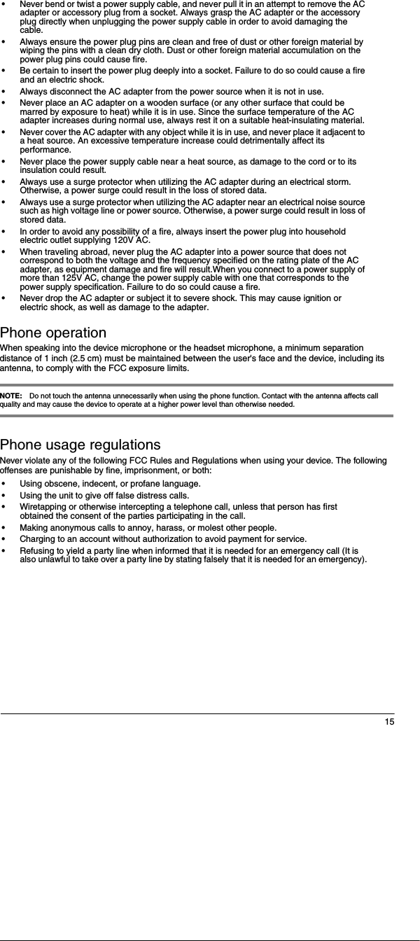 15&bull;Never bend or twist a power supply cable, and never pull it in an attempt to remove the AC adapter or accessory plug from a socket. Always grasp the AC adapter or the accessory plug directly when unplugging the power supply cable in order to avoid damaging the cable.&bull;Always ensure the power plug pins are clean and free of dust or other foreign material by wiping the pins with a clean dry cloth. Dust or other foreign material accumulation on the power plug pins could cause fire.&bull;Be certain to insert the power plug deeply into a socket. Failure to do so could cause a fire and an electric shock.&bull;Always disconnect the AC adapter from the power source when it is not in use.&bull;Never place an AC adapter on a wooden surface (or any other surface that could be marred by exposure to heat) while it is in use. Since the surface temperature of the AC adapter increases during normal use, always rest it on a suitable heat-insulating material.&bull;Never cover the AC adapter with any object while it is in use, and never place it adjacent to a heat source. An excessive temperature increase could detrimentally affect its performance.&bull;Never place the power supply cable near a heat source, as damage to the cord or to its insulation could result.&bull;Always use a surge protector when utilizing the AC adapter during an electrical storm. Otherwise, a power surge could result in the loss of stored data.&bull;Always use a surge protector when utilizing the AC adapter near an electrical noise source such as high voltage line or power source. Otherwise, a power surge could result in loss of stored data.&bull;In order to avoid any possibility of a fire, always insert the power plug into household electric outlet supplying 120V AC.&bull;When traveling abroad, never plug the AC adapter into a power source that does not correspond to both the voltage and the frequency specified on the rating plate of the AC adapter, as equipment damage and fire will result.When you connect to a power supply of more than 125V AC, change the power supply cable with one that corresponds to the power supply specification. Failure to do so could cause a fire.&bull;Never drop the AC adapter or subject it to severe shock. This may cause ignition or electric shock, as well as damage to the adapter.Phone operationWhen speaking into the device microphone or the headset microphone, a minimum separation distance of 1 inch (2.5 cm) must be maintained between the user's face and the device, including its antenna, to comply with the FCC exposure limits.NOTE: Do not touch the antenna unnecessarily when using the phone function. Contact with the antenna affects call quality and may cause the device to operate at a higher power level than otherwise needed.Phone usage regulationsNever violate any of the following FCC Rules and Regulations when using your device. The following offenses are punishable by fine, imprisonment, or both:&bull;Using obscene, indecent, or profane language.&bull;Using the unit to give off false distress calls.&bull;Wiretapping or otherwise intercepting a telephone call, unless that person has first obtained the consent of the parties participating in the call.&bull;Making anonymous calls to annoy, harass, or molest other people.&bull;Charging to an account without authorization to avoid payment for service.&bull;Refusing to yield a party line when informed that it is needed for an emergency call (It is also unlawful to take over a party line by stating falsely that it is needed for an emergency).