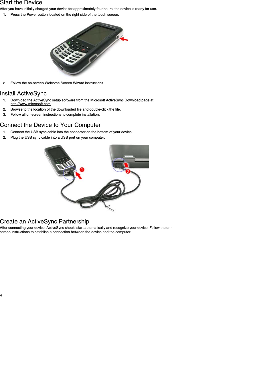 4Start the DeviceAfter you have initially charged your device for approximately four hours, the device is ready for use. 1. Press the Power button located on the right side of the touch screen. 2. Follow the on-screen Welcome Screen Wizard instructions. Install ActiveSync1. Download the ActiveSync setup software from the Microsoft ActiveSync Download page at http://www.microsoft.com.2. Browse to the location of the downloaded file and double-click the file.3. Follow all on-screen instructions to complete installation. Connect the Device to Your Computer1. Connect the USB sync cable into the connector on the bottom of your device.2. Plug the USB sync cable into a USB port on your computer. Create an ActiveSync PartnershipAfter connecting your device, ActiveSync should start automatically and recognize your device. Follow the on-screen instructions to establish a connection between the device and the computer. 