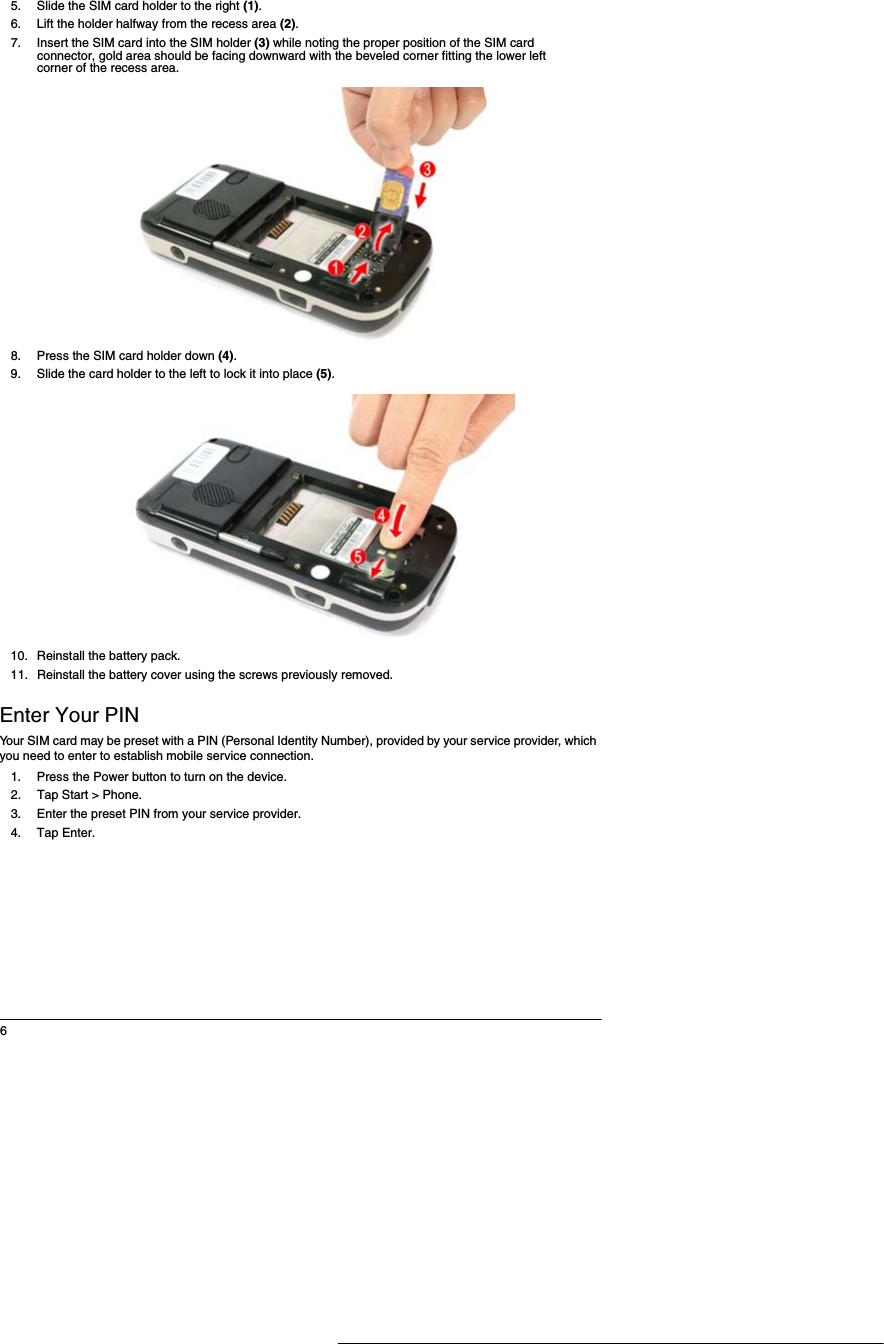 65. Slide the SIM card holder to the right (1).6. Lift the holder halfway from the recess area (2). 7. Insert the SIM card into the SIM holder (3) while noting the proper position of the SIM card connector, gold area should be facing downward with the beveled corner fitting the lower left corner of the recess area.8. Press the SIM card holder down (4).9. Slide the card holder to the left to lock it into place (5). 10. Reinstall the battery pack. 11. Reinstall the battery cover using the screws previously removed.Enter Your PINYour SIM card may be preset with a PIN (Personal Identity Number), provided by your service provider, which you need to enter to establish mobile service connection.1. Press the Power button to turn on the device. 2. Tap Start > Phone. 3. Enter the preset PIN from your service provider.4. Tap Enter. 
