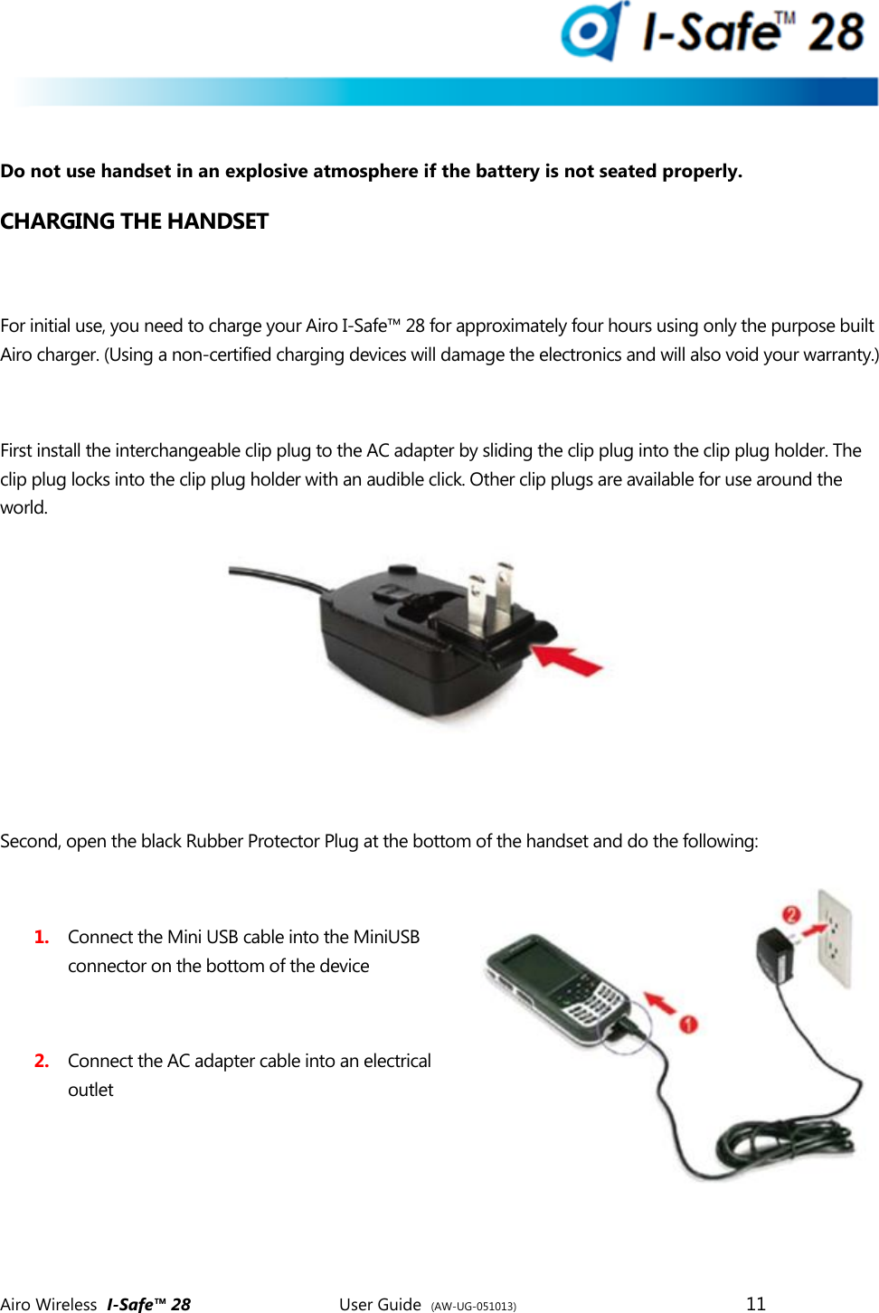  Airo Wireless  I-Safe&trade; 28       User Guide  (AW-UG-051013)        11    Do not use handset in an explosive atmosphere if the battery is not seated properly. CHARGING THE HANDSET   For initial use, you need to charge your Airo I-Safe&trade; 28 for approximately four hours using only the purpose built Airo charger. (Using a non-certified charging devices will damage the electronics and will also void your warranty.)   First install the interchangeable clip plug to the AC adapter by sliding the clip plug into the clip plug holder. The clip plug locks into the clip plug holder with an audible click. Other clip plugs are available for use around the world.          Second, open the black Rubber Protector Plug at the bottom of the handset and do the following:  1. Connect the Mini USB cable into the MiniUSB connector on the bottom of the device   2. Connect the AC adapter cable into an electrical outlet      