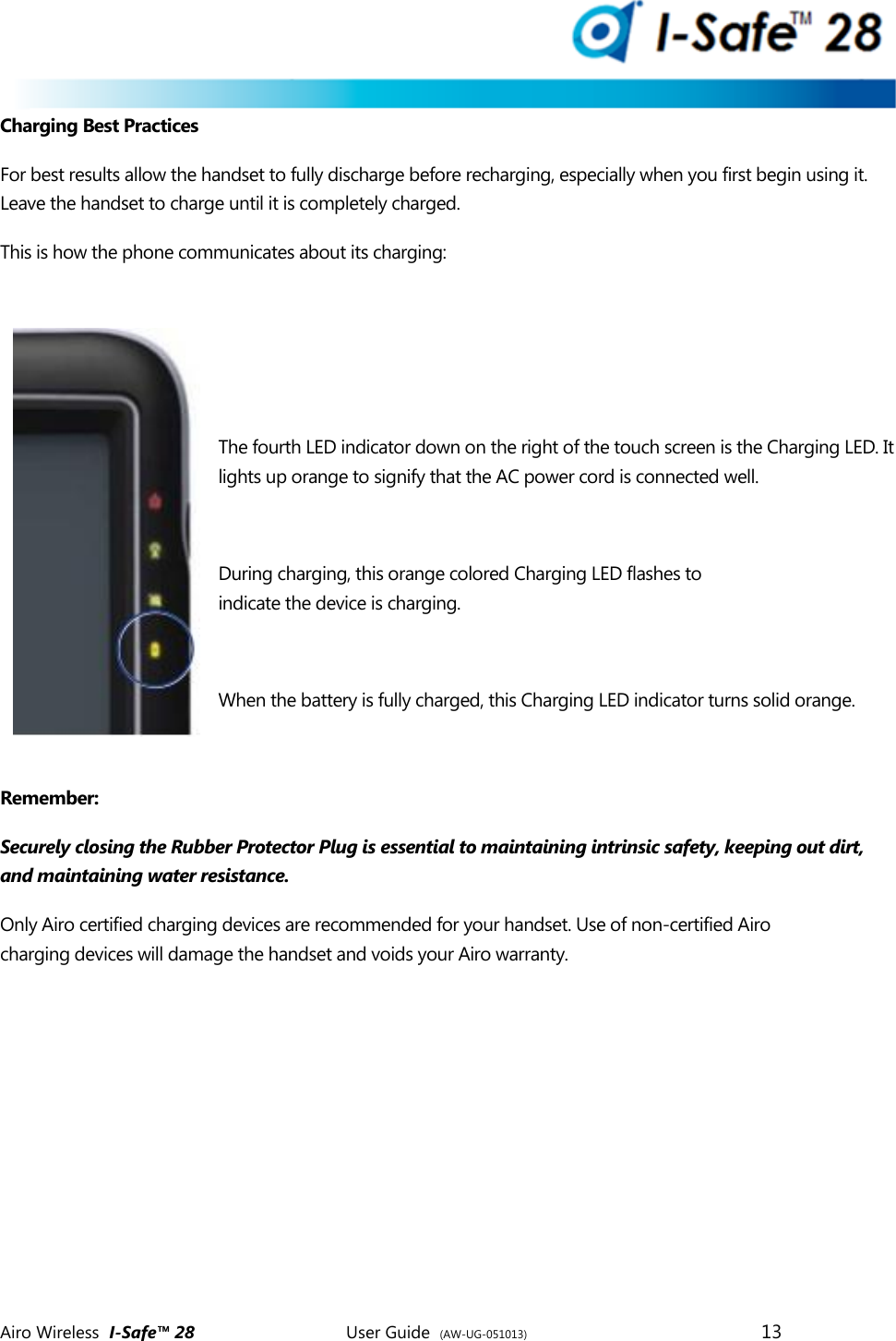  Airo Wireless  I-Safe&trade; 28       User Guide  (AW-UG-051013)        13   Charging Best Practices For best results allow the handset to fully discharge before recharging, especially when you first begin using it. Leave the handset to charge until it is completely charged. This is how the phone communicates about its charging:    The fourth LED indicator down on the right of the touch screen is the Charging LED. It lights up orange to signify that the AC power cord is connected well.  During charging, this orange colored Charging LED flashes to indicate the device is charging.  When the battery is fully charged, this Charging LED indicator turns solid orange.  Remember:  Securely closing the Rubber Protector Plug is essential to maintaining intrinsic safety, keeping out dirt, and maintaining water resistance.  Only Airo certified charging devices are recommended for your handset. Use of non-certified Airo charging devices will damage the handset and voids your Airo warranty.     