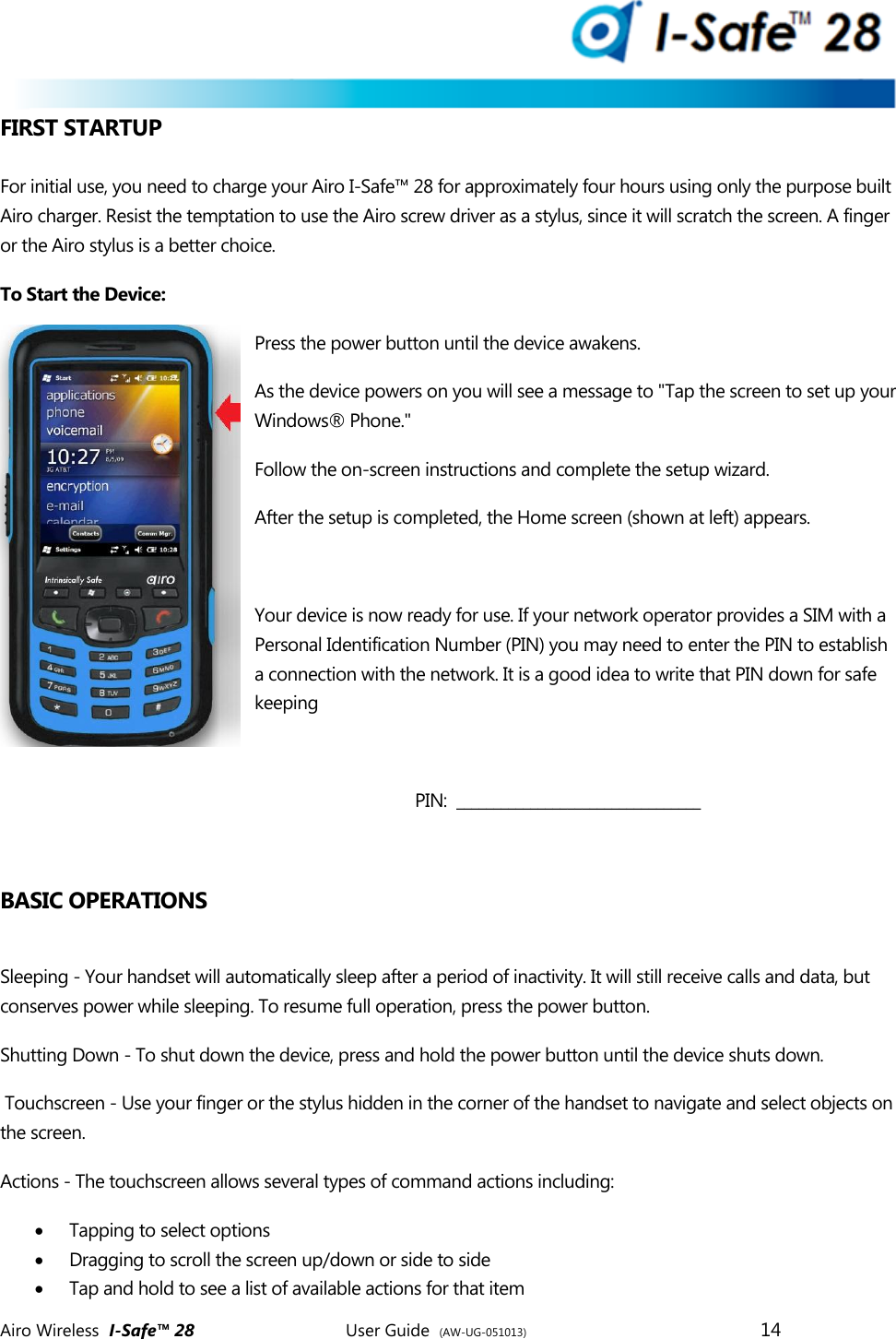  Airo Wireless  I-Safe&trade; 28       User Guide  (AW-UG-051013)        14   FIRST STARTUP  For initial use, you need to charge your Airo I-Safe&trade; 28 for approximately four hours using only the purpose built Airo charger. Resist the temptation to use the Airo screw driver as a stylus, since it will scratch the screen. A finger or the Airo stylus is a better choice.  To Start the Device: Press the power button until the device awakens.  As the device powers on you will see a message to "Tap the screen to set up your Windows&reg; Phone."  Follow the on-screen instructions and complete the setup wizard.  After the setup is completed, the Home screen (shown at left) appears.   Your device is now ready for use. If your network operator provides a SIM with a Personal Identification Number (PIN) you may need to enter the PIN to establish a connection with the network. It is a good idea to write that PIN down for safe keeping  PIN:  _________________________________  BASIC OPERATIONS  Sleeping - Your handset will automatically sleep after a period of inactivity. It will still receive calls and data, but conserves power while sleeping. To resume full operation, press the power button.  Shutting Down - To shut down the device, press and hold the power button until the device shuts down.   Touchscreen - Use your finger or the stylus hidden in the corner of the handset to navigate and select objects on the screen.  Actions - The touchscreen allows several types of command actions including:  Tapping to select options   Dragging to scroll the screen up/down or side to side  Tap and hold to see a list of available actions for that item 