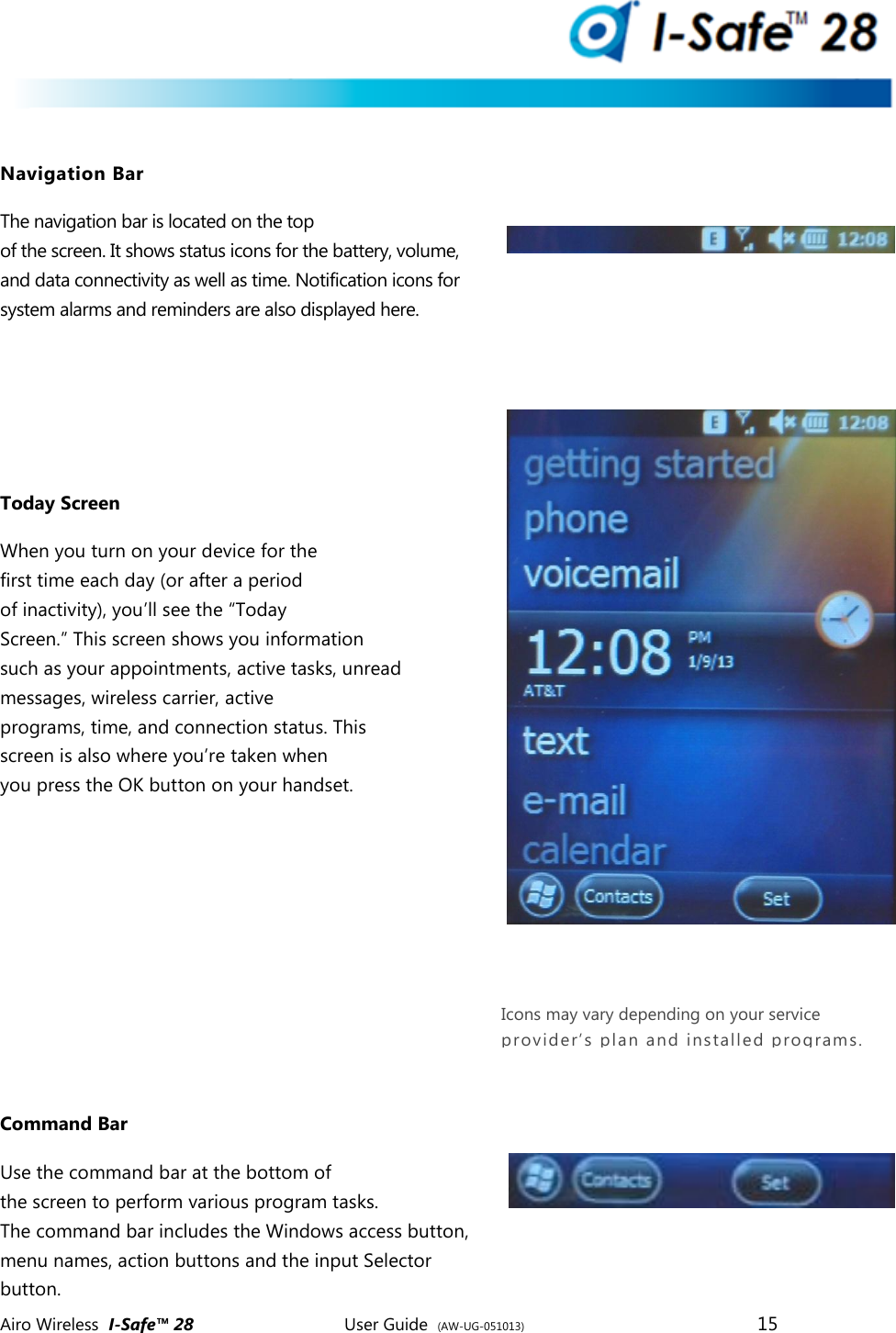  Airo Wireless  I-Safe&trade; 28       User Guide  (AW-UG-051013)        15    Navigation Bar The navigation bar is located on the top of the screen. It shows status icons for the battery, volume, and data connectivity as well as time. Notification icons for system alarms and reminders are also displayed here.    Today Screen When you turn on your device for the first time each day (or after a period of inactivity), you&rsquo;ll see the &ldquo;Today Screen.&rdquo; This screen shows you information such as your appointments, active tasks, unread messages, wireless carrier, active programs, time, and connection status. This screen is also where you&rsquo;re taken when you press the OK button on your handset.       Command Bar Use the command bar at the bottom of the screen to perform various program tasks. The command bar includes the Windows access button, menu names, action buttons and the input Selector button. Icons may vary depending on your service provider&rsquo;s plan and installed programs.  