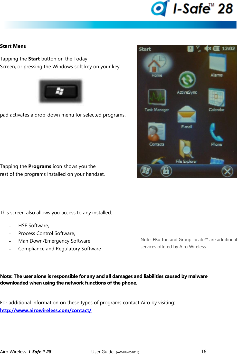  Airo Wireless  I-Safe&trade; 28       User Guide  (AW-UG-051013)        16    Start Menu Tapping the Start button on the Today Screen, or pressing the Windows soft key on your key pad activates a drop-down menu for selected programs.     Tapping the Programs icon shows you the rest of the programs installed on your handset.   This screen also allows you access to any installed:  - HSE Software, - Process Control Software,  - Man Down/Emergency Software - Compliance and Regulatory Software   Note: The user alone is responsible for any and all damages and liabilities caused by malware downloaded when using the network functions of the phone.   For additional information on these types of programs contact Airo by visiting:  http://www.airowireless.com/contact/     Note: EButton and GroupLocate&trade; are additional services offered by Airo Wireless. 