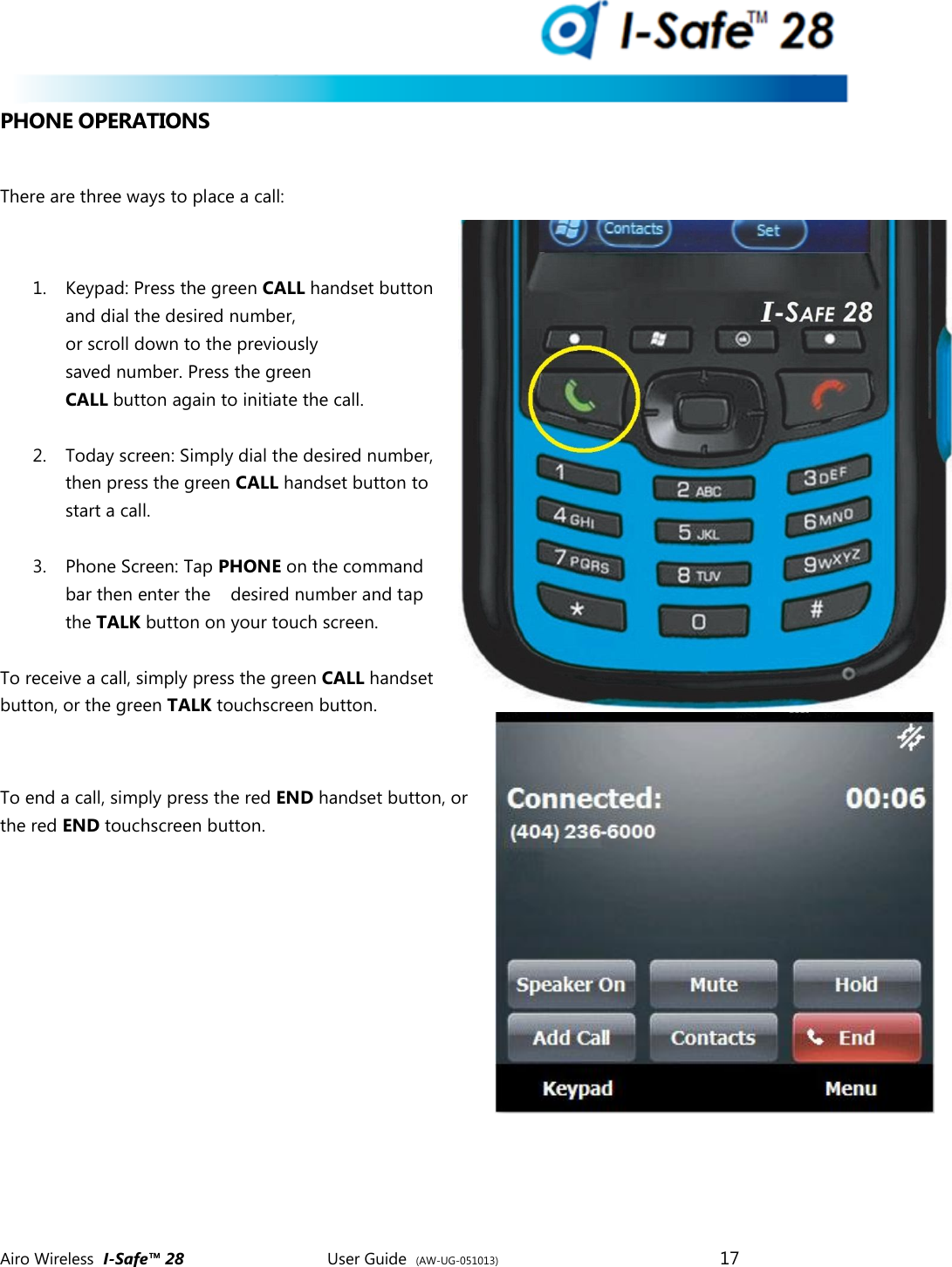  Airo Wireless  I-Safe&trade; 28       User Guide  (AW-UG-051013)        17   PHONE OPERATIONS  There are three ways to place a call:  1. Keypad: Press the green CALL handset button and dial the desired number, or scroll down to the previously saved number. Press the green CALL button again to initiate the call.  2. Today screen: Simply dial the desired number, then press the green CALL handset button to start a call.  3. Phone Screen: Tap PHONE on the command bar then enter the    desired number and tap the TALK button on your touch screen.  To receive a call, simply press the green CALL handset  button, or the green TALK touchscreen button.  To end a call, simply press the red END handset button, or the red END touchscreen button.    