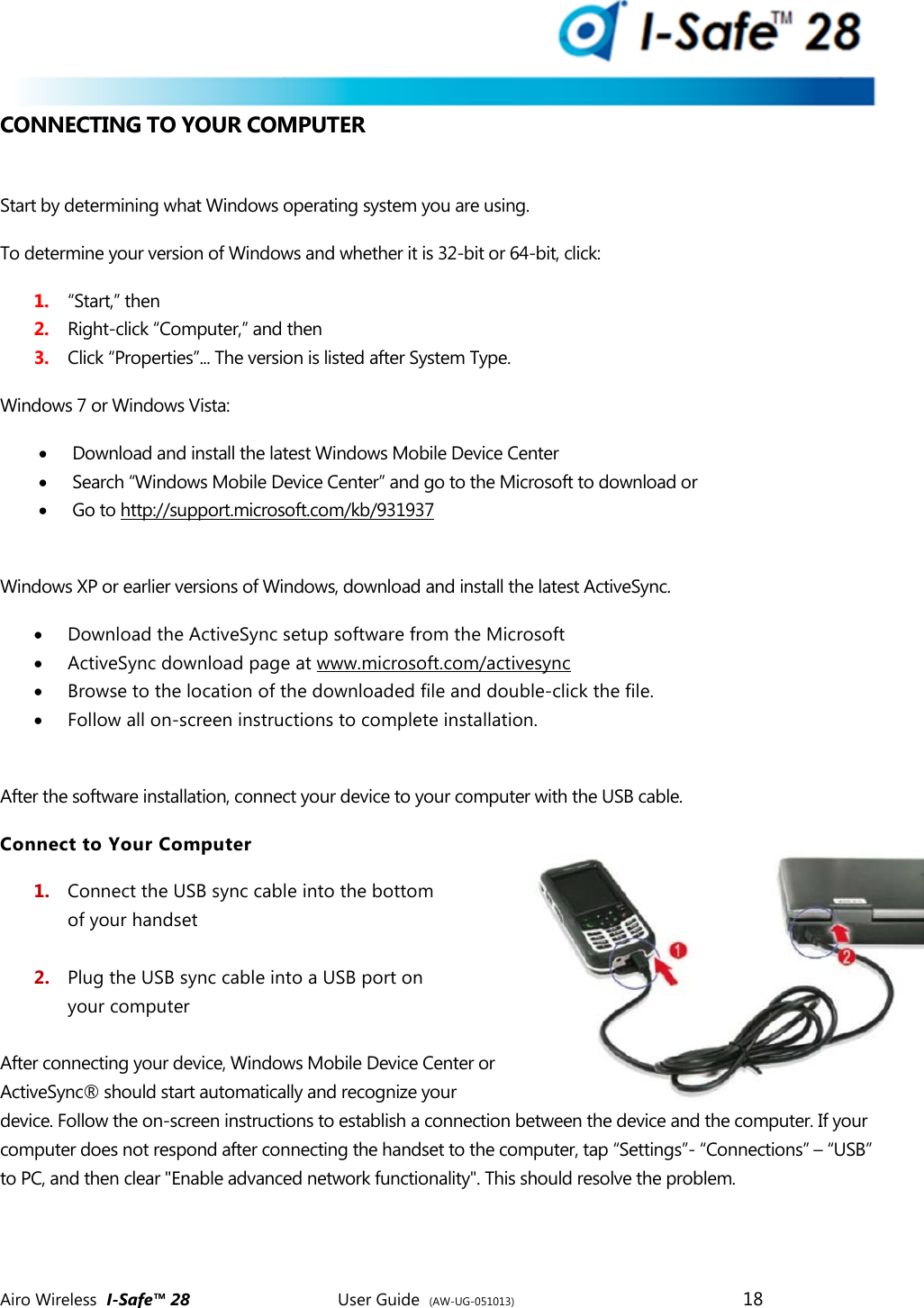  Airo Wireless  I-Safe&trade; 28       User Guide  (AW-UG-051013)        18   CONNECTING TO YOUR COMPUTER  Start by determining what Windows operating system you are using. To determine your version of Windows and whether it is 32-bit or 64-bit, click: 1. &ldquo;Start,&rdquo; then 2. Right-click &ldquo;Computer,&rdquo; and then  3. Click &ldquo;Properties&rdquo;... The version is listed after System Type. Windows 7 or Windows Vista:  Download and install the latest Windows Mobile Device Center  Search &ldquo;Windows Mobile Device Center&rdquo; and go to the Microsoft to download or   Go to http://support.microsoft.com/kb/931937  Windows XP or earlier versions of Windows, download and install the latest ActiveSync.  Download the ActiveSync setup software from the Microsoft  ActiveSync download page at www.microsoft.com/activesync  Browse to the location of the downloaded file and double-click the file.  Follow all on-screen instructions to complete installation.  After the software installation, connect your device to your computer with the USB cable.  Connect to Your Computer 1. Connect the USB sync cable into the bottom of your handset  2. Plug the USB sync cable into a USB port on  your computer  After connecting your device, Windows Mobile Device Center or ActiveSync&reg; should start automatically and recognize your device. Follow the on-screen instructions to establish a connection between the device and the computer. If your computer does not respond after connecting the handset to the computer, tap &ldquo;Settings&rdquo;- &ldquo;Connections&rdquo; &ndash; &ldquo;USB&rdquo; to PC, and then clear "Enable advanced network functionality". This should resolve the problem.     