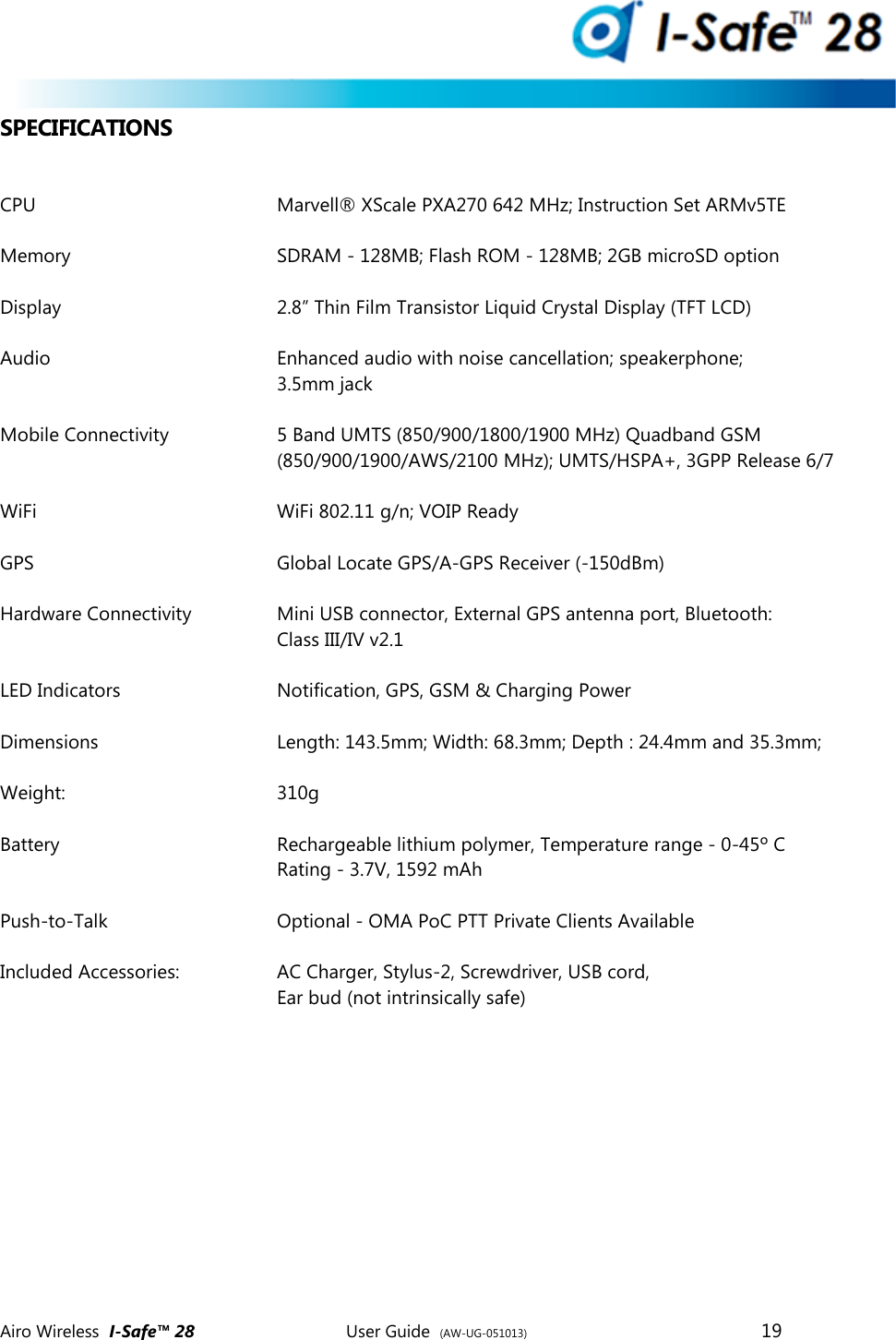  Airo Wireless  I-Safe&trade; 28       User Guide  (AW-UG-051013)        19   SPECIFICATIONS  CPU        Marvell&reg; XScale PXA270 642 MHz; Instruction Set ARMv5TE  Memory      SDRAM - 128MB; Flash ROM - 128MB; 2GB microSD option  Display        2.8&rdquo; Thin Film Transistor Liquid Crystal Display (TFT LCD)  Audio        Enhanced audio with noise cancellation; speakerphone;          3.5mm jack   Mobile Connectivity    5 Band UMTS (850/900/1800/1900 MHz) Quadband GSM          (850/900/1900/AWS/2100 MHz); UMTS/HSPA+, 3GPP Release 6/7  WiFi        WiFi 802.11 g/n; VOIP Ready  GPS         Global Locate GPS/A-GPS Receiver (-150dBm)  Hardware Connectivity    Mini USB connector, External GPS antenna port, Bluetooth:  Class III/IV v2.1  LED Indicators      Notification, GPS, GSM &amp; Charging Power  Dimensions      Length: 143.5mm; Width: 68.3mm; Depth : 24.4mm and 35.3mm;   Weight:       310g  Battery        Rechargeable lithium polymer, Temperature range - 0-45&ordm; C Rating - 3.7V, 1592 mAh  Push-to-Talk      Optional - OMA PoC PTT Private Clients Available  Included Accessories:    AC Charger, Stylus-2, Screwdriver, USB cord,  Ear bud (not intrinsically safe)     