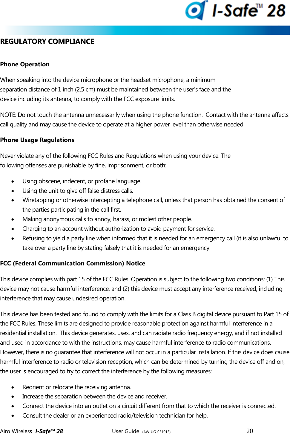  Airo Wireless  I-Safe&trade; 28       User Guide  (AW-UG-051013)        20   REGULATORY COMPLIANCE  Phone Operation When speaking into the device microphone or the headset microphone, a minimum separation distance of 1 inch (2.5 cm) must be maintained between the user&rsquo;s face and the device including its antenna, to comply with the FCC exposure limits. NOTE: Do not touch the antenna unnecessarily when using the phone function.  Contact with the antenna affects call quality and may cause the device to operate at a higher power level than otherwise needed.  Phone Usage Regulations Never violate any of the following FCC Rules and Regulations when using your device. The following offenses are punishable by fine, imprisonment, or both:  Using obscene, indecent, or profane language.  Using the unit to give off false distress calls.  Wiretapping or otherwise intercepting a telephone call, unless that person has obtained the consent of the parties participating in the call first.  Making anonymous calls to annoy, harass, or molest other people.  Charging to an account without authorization to avoid payment for service.  Refusing to yield a party line when informed that it is needed for an emergency call (it is also unlawful to take over a party line by stating falsely that it is needed for an emergency. FCC (Federal Communication Commission) Notice This device complies with part 15 of the FCC Rules. Operation is subject to the following two conditions: (1) This device may not cause harmful interference, and (2) this device must accept any interference received, including interference that may cause undesired operation. This device has been tested and found to comply with the limits for a Class B digital device pursuant to Part 15 of the FCC Rules. These limits are designed to provide reasonable protection against harmful interference in a residential installation.  This device generates, uses, and can radiate radio frequency energy, and if not installed and used in accordance to with the instructions, may cause harmful interference to radio communications. However, there is no guarantee that interference will not occur in a particular installation. If this device does cause harmful interference to radio or television reception, which can be determined by turning the device off and on, the user is encouraged to try to correct the interference by the following measures:  Reorient or relocate the receiving antenna.  Increase the separation between the device and receiver.  Connect the device into an outlet on a circuit different from that to which the receiver is connected.  Consult the dealer or an experienced radio/television technician for help. 