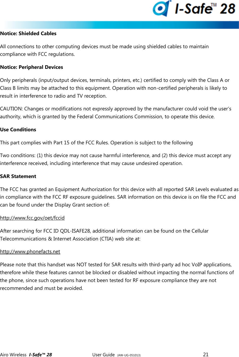  Airo Wireless  I-Safe&trade; 28       User Guide  (AW-UG-051013)        21   Notice: Shielded Cables All connections to other computing devices must be made using shielded cables to maintain compliance with FCC regulations. Notice: Peripheral Devices Only peripherals (input/output devices, terminals, printers, etc.) certified to comply with the Class A or Class B limits may be attached to this equipment. Operation with non-certified peripherals is likely to result in interference to radio and TV reception.  CAUTION: Changes or modifications not expressly approved by the manufacturer could void the user&rsquo;s authority, which is granted by the Federal Communications Commission, to operate this device.  Use Conditions This part complies with Part 15 of the FCC Rules. Operation is subject to the following  Two conditions: (1) this device may not cause harmful interference, and (2) this device must accept any interference received, including interference that may cause undesired operation.  SAR Statement The FCC has granted an Equipment Authorization for this device with all reported SAR Levels evaluated as in compliance with the FCC RF exposure guidelines. SAR information on this device is on file the FCC and can be found under the Display Grant section of: http://www.fcc.gov/oet/fccid  After searching for FCC ID QDL-ISAFE28, additional information can be found on the Cellular Telecommunications &amp; Internet Association (CTIA) web site at:  http://www.phonefacts.net Please note that this handset was NOT tested for SAR results with third-party ad hoc VoIP applications, therefore while these features cannot be blocked or disabled without impacting the normal functions of the phone, since such operations have not been tested for RF exposure compliance they are not recommended and must be avoided.     