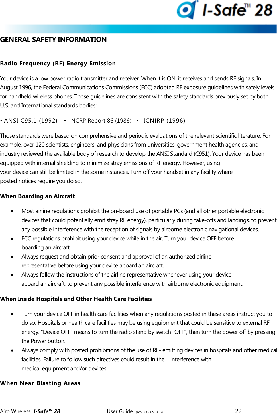  Airo Wireless  I-Safe&trade; 28       User Guide  (AW-UG-051013)        22   GENERAL SAFETY INFORMATION  Radio Frequency (RF) Energy Emission Your device is a low power radio transmitter and receiver. When it is ON, it receives and sends RF signals. In August 1996, the Federal Communications Commissions (FCC) adopted RF exposure guidelines with safely levels for handheld wireless phones. Those guidelines are consistent with the safety standards previously set by both U.S. and International standards bodies: &bull; ANSI C95.1 (1992)   &bull;   NCRP Report 86 (1986)   &bull;   ICNIRP (1996) Those standards were based on comprehensive and periodic evaluations of the relevant scientific literature. For example, over 120 scientists, engineers, and physicians from universities, government health agencies, and industry reviewed the available body of research to develop the ANSI Standard (C951). Your device has been equipped with internal shielding to minimize stray emissions of RF energy. However, using your device can still be limited in the some instances. Turn off your handset in any facility where posted notices require you do so. When Boarding an Aircraft  Most airline regulations prohibit the on-board use of portable PCs (and all other portable electronic devices that could potentially emit stray RF energy), particularly during take-offs and landings, to prevent any possible interference with the reception of signals by airborne electronic navigational devices.  FCC regulations prohibit using your device while in the air. Turn your device OFF before boarding an aircraft.   Always request and obtain prior consent and approval of an authorized airline representative before using your device aboard an aircraft.  Always follow the instructions of the airline representative whenever using your device aboard an aircraft, to prevent any possible interference with airborne electronic equipment. When Inside Hospitals and Other Health Care Facilities  Turn your device OFF in health care facilities when any regulations posted in these areas instruct you to do so. Hospitals or health care facilities may be using equipment that could be sensitive to external RF energy. &ldquo;Device OFF&rdquo; means to turn the radio stand by switch &ldquo;OFF&rdquo;, then turn the power off by pressing the Power button.  Always comply with posted prohibitions of the use of RF- emitting devices in hospitals and other medical facilities. Failure to follow such directives could result in the    interference with medical equipment and/or devices. When Near Blasting Areas 
