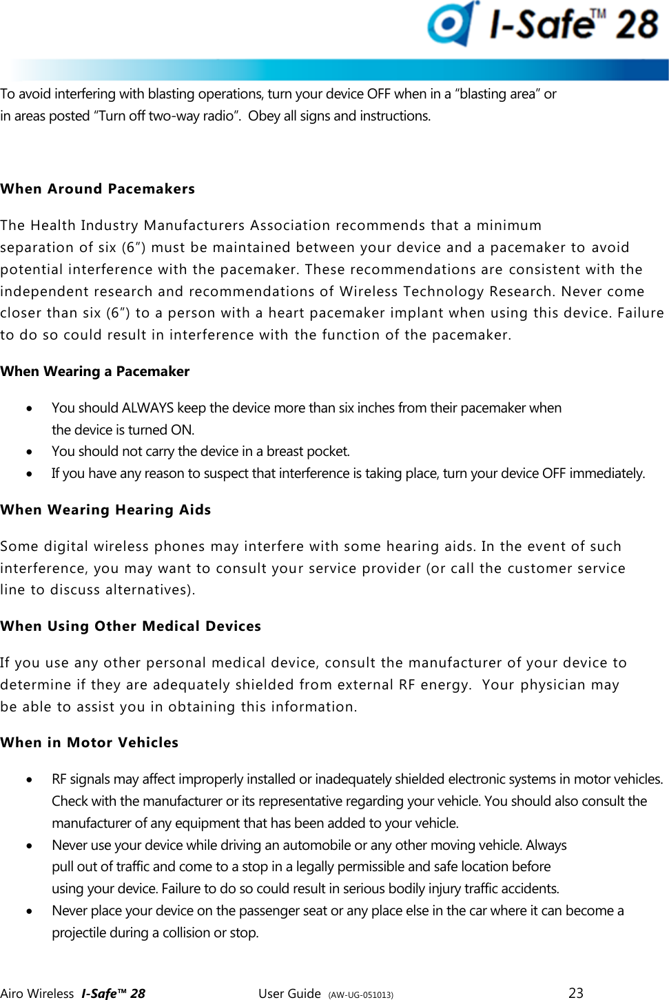 Airo Wireless  I-Safe&trade; 28       User Guide  (AW-UG-051013)        23   To avoid interfering with blasting operations, turn your device OFF when in a &ldquo;blasting area&rdquo; or in areas posted &ldquo;Turn off two-way radio&rdquo;.  Obey all signs and instructions.  When Around Pacemakers The Health Industry Manufacturers Association recommends that a minimum                 separation of six (6&rdquo;) must be maintained between your device and a pacemaker to avoid potential interference with the pacemaker. These recommendations are consistent with the independent research and recommendations of Wireless Technology Research. Never come closer than six (6&rdquo;) to a person with a heart pacemaker implant when using this device. Failure to do so could result in interference with the function of the pacemaker. When Wearing a Pacemaker  You should ALWAYS keep the device more than six inches from their pacemaker when the device is turned ON.  You should not carry the device in a breast pocket.  If you have any reason to suspect that interference is taking place, turn your device OFF immediately. When Wearing Hearing Aids Some digital wireless phones may interfere with some hearing aids. In the event of such interference, you may want to consult your service provider (or call the customer service line to discuss alternatives). When Using Other Medical Devices If you use any other personal medical device, consult the manufacturer of your device to determine if they are adequately shielded from external RF energy.  Your  physician may be able to assist you in obtaining this information. When in Motor Vehicles  RF signals may affect improperly installed or inadequately shielded electronic systems in motor vehicles. Check with the manufacturer or its representative regarding your vehicle. You should also consult the manufacturer of any equipment that has been added to your vehicle.  Never use your device while driving an automobile or any other moving vehicle. Always pull out of traffic and come to a stop in a legally permissible and safe location before using your device. Failure to do so could result in serious bodily injury traffic accidents.  Never place your device on the passenger seat or any place else in the car where it can become a projectile during a collision or stop.  