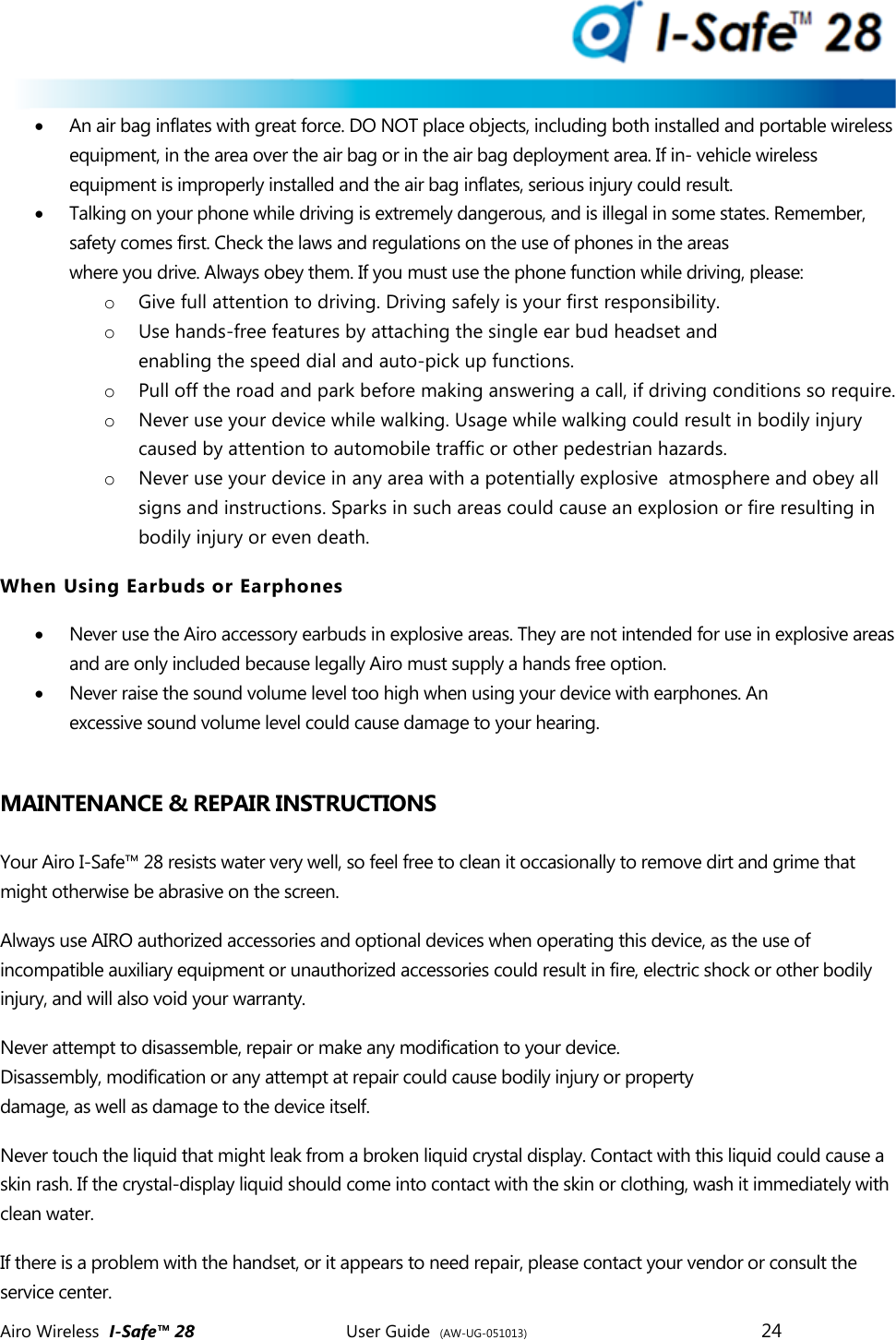  Airo Wireless  I-Safe&trade; 28       User Guide  (AW-UG-051013)        24    An air bag inflates with great force. DO NOT place objects, including both installed and portable wireless equipment, in the area over the air bag or in the air bag deployment area. If in- vehicle wireless equipment is improperly installed and the air bag inflates, serious injury could result.   Talking on your phone while driving is extremely dangerous, and is illegal in some states. Remember, safety comes first. Check the laws and regulations on the use of phones in the areas where you drive. Always obey them. If you must use the phone function while driving, please: o Give full attention to driving. Driving safely is your first responsibility. o Use hands-free features by attaching the single ear bud headset and enabling the speed dial and auto-pick up functions.  o Pull off the road and park before making answering a call, if driving conditions so require. o Never use your device while walking. Usage while walking could result in bodily injury caused by attention to automobile traffic or other pedestrian hazards. o Never use your device in any area with a potentially explosive  atmosphere and obey all signs and instructions. Sparks in such areas could cause an explosion or fire resulting in bodily injury or even death. When Using Earbuds or Earphones  Never use the Airo accessory earbuds in explosive areas. They are not intended for use in explosive areas and are only included because legally Airo must supply a hands free option.  Never raise the sound volume level too high when using your device with earphones. An excessive sound volume level could cause damage to your hearing.  MAINTENANCE &amp; REPAIR INSTRUCTIONS  Your Airo I-Safe&trade; 28 resists water very well, so feel free to clean it occasionally to remove dirt and grime that might otherwise be abrasive on the screen.  Always use AIRO authorized accessories and optional devices when operating this device, as the use of incompatible auxiliary equipment or unauthorized accessories could result in fire, electric shock or other bodily injury, and will also void your warranty. Never attempt to disassemble, repair or make any modification to your device. Disassembly, modification or any attempt at repair could cause bodily injury or property damage, as well as damage to the device itself. Never touch the liquid that might leak from a broken liquid crystal display. Contact with this liquid could cause a skin rash. If the crystal-display liquid should come into contact with the skin or clothing, wash it immediately with clean water. If there is a problem with the handset, or it appears to need repair, please contact your vendor or consult the service center.  