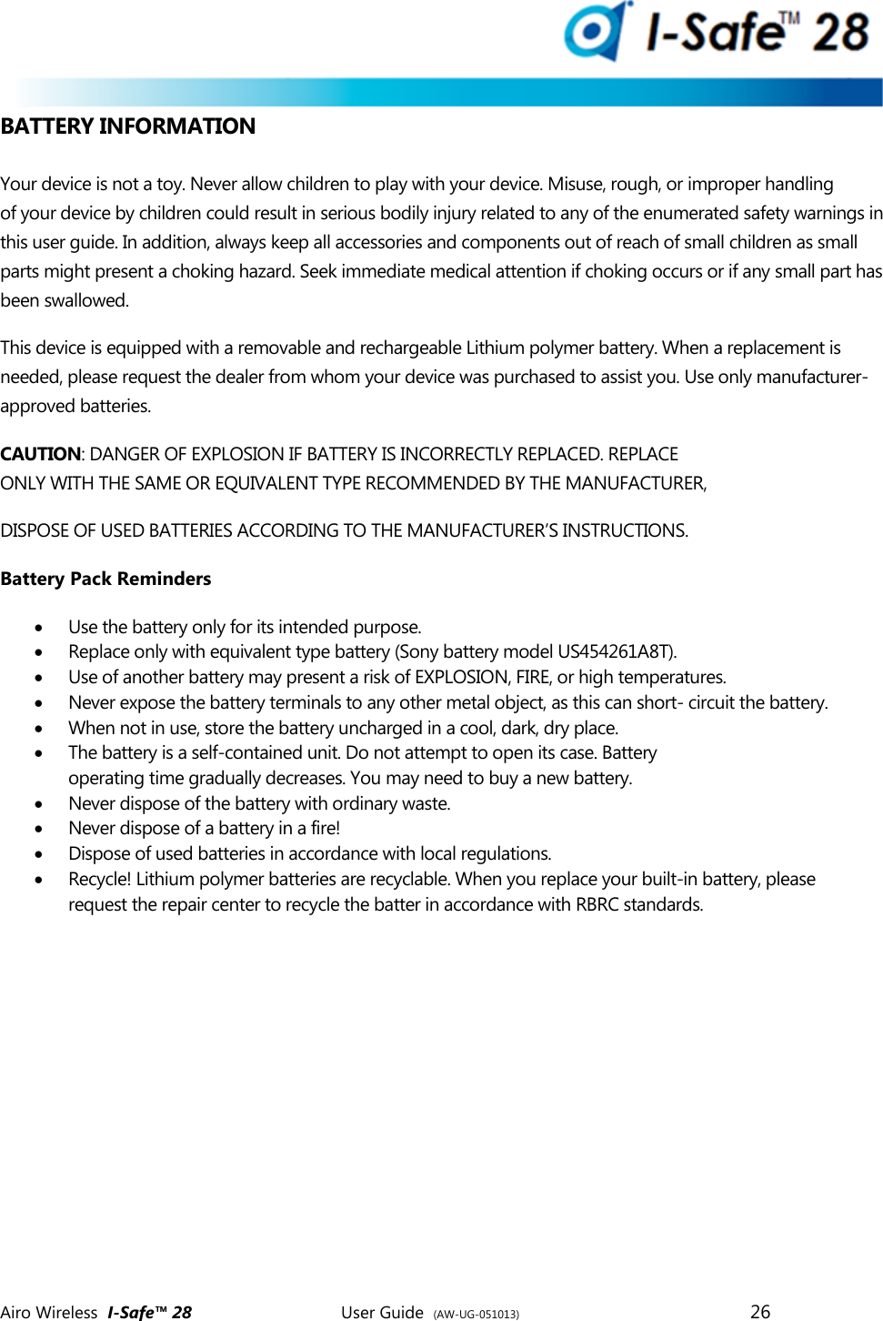  Airo Wireless  I-Safe&trade; 28       User Guide  (AW-UG-051013)        26   BATTERY INFORMATION  Your device is not a toy. Never allow children to play with your device. Misuse, rough, or improper handling of your device by children could result in serious bodily injury related to any of the enumerated safety warnings in this user guide. In addition, always keep all accessories and components out of reach of small children as small parts might present a choking hazard. Seek immediate medical attention if choking occurs or if any small part has been swallowed.  This device is equipped with a removable and rechargeable Lithium polymer battery. When a replacement is needed, please request the dealer from whom your device was purchased to assist you. Use only manufacturer-approved batteries. CAUTION: DANGER OF EXPLOSION IF BATTERY IS INCORRECTLY REPLACED. REPLACE  ONLY WITH THE SAME OR EQUIVALENT TYPE RECOMMENDED BY THE MANUFACTURER, DISPOSE OF USED BATTERIES ACCORDING TO THE MANUFACTURER&rsquo;S INSTRUCTIONS. Battery Pack Reminders  Use the battery only for its intended purpose.  Replace only with equivalent type battery (Sony battery model US454261A8T).   Use of another battery may present a risk of EXPLOSION, FIRE, or high temperatures.  Never expose the battery terminals to any other metal object, as this can short- circuit the battery.  When not in use, store the battery uncharged in a cool, dark, dry place.  The battery is a self-contained unit. Do not attempt to open its case. Battery operating time gradually decreases. You may need to buy a new battery.  Never dispose of the battery with ordinary waste.  Never dispose of a battery in a fire!  Dispose of used batteries in accordance with local regulations.  Recycle! Lithium polymer batteries are recyclable. When you replace your built-in battery, please request the repair center to recycle the batter in accordance with RBRC standards.      