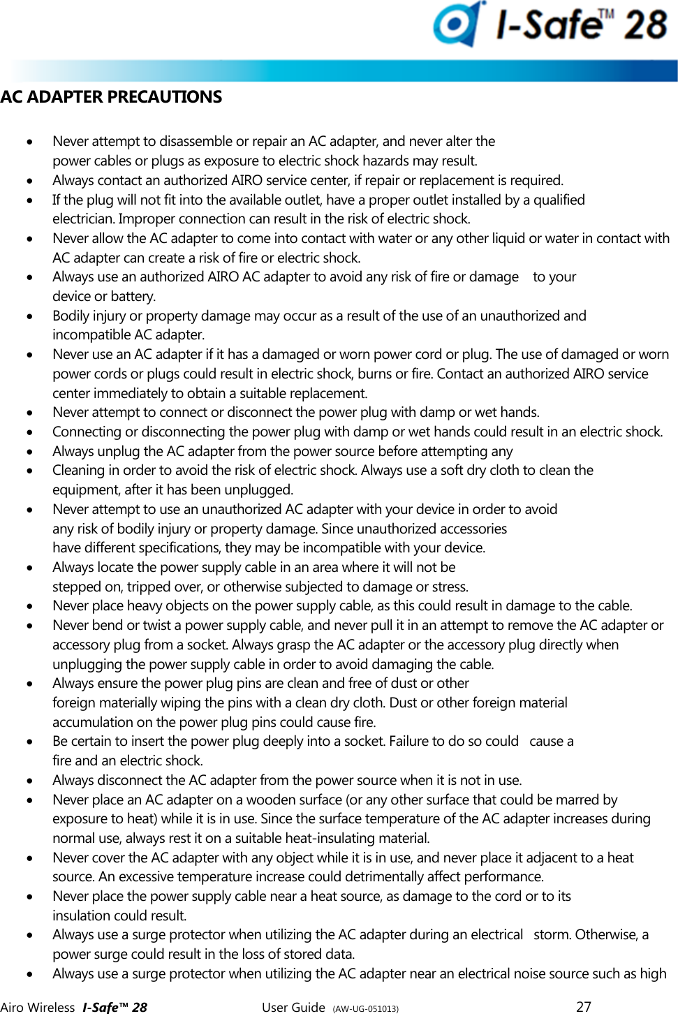  Airo Wireless  I-Safe&trade; 28       User Guide  (AW-UG-051013)        27   AC ADAPTER PRECAUTIONS   Never attempt to disassemble or repair an AC adapter, and never alter the power cables or plugs as exposure to electric shock hazards may result.  Always contact an authorized AIRO service center, if repair or replacement is required.  If the plug will not fit into the available outlet, have a proper outlet installed by a qualified electrician. Improper connection can result in the risk of electric shock.  Never allow the AC adapter to come into contact with water or any other liquid or water in contact with AC adapter can create a risk of fire or electric shock.  Always use an authorized AIRO AC adapter to avoid any risk of fire or damage    to your device or battery.  Bodily injury or property damage may occur as a result of the use of an unauthorized and incompatible AC adapter.  Never use an AC adapter if it has a damaged or worn power cord or plug. The use of damaged or worn power cords or plugs could result in electric shock, burns or fire. Contact an authorized AIRO service center immediately to obtain a suitable replacement.  Never attempt to connect or disconnect the power plug with damp or wet hands.   Connecting or disconnecting the power plug with damp or wet hands could result in an electric shock.  Always unplug the AC adapter from the power source before attempting any  Cleaning in order to avoid the risk of electric shock. Always use a soft dry cloth to clean the equipment, after it has been unplugged.  Never attempt to use an unauthorized AC adapter with your device in order to avoid any risk of bodily injury or property damage. Since unauthorized accessories have different specifications, they may be incompatible with your device.  Always locate the power supply cable in an area where it will not be stepped on, tripped over, or otherwise subjected to damage or stress.  Never place heavy objects on the power supply cable, as this could result in damage to the cable.   Never bend or twist a power supply cable, and never pull it in an attempt to remove the AC adapter or accessory plug from a socket. Always grasp the AC adapter or the accessory plug directly when unplugging the power supply cable in order to avoid damaging the cable.  Always ensure the power plug pins are clean and free of dust or other foreign materially wiping the pins with a clean dry cloth. Dust or other foreign material accumulation on the power plug pins could cause fire.  Be certain to insert the power plug deeply into a socket. Failure to do so could   cause a fire and an electric shock.  Always disconnect the AC adapter from the power source when it is not in use.  Never place an AC adapter on a wooden surface (or any other surface that could be marred by exposure to heat) while it is in use. Since the surface temperature of the AC adapter increases during normal use, always rest it on a suitable heat-insulating material.  Never cover the AC adapter with any object while it is in use, and never place it adjacent to a heat source. An excessive temperature increase could detrimentally affect performance.  Never place the power supply cable near a heat source, as damage to the cord or to its insulation could result.  Always use a surge protector when utilizing the AC adapter during an electrical   storm. Otherwise, a power surge could result in the loss of stored data.  Always use a surge protector when utilizing the AC adapter near an electrical noise source such as high 
