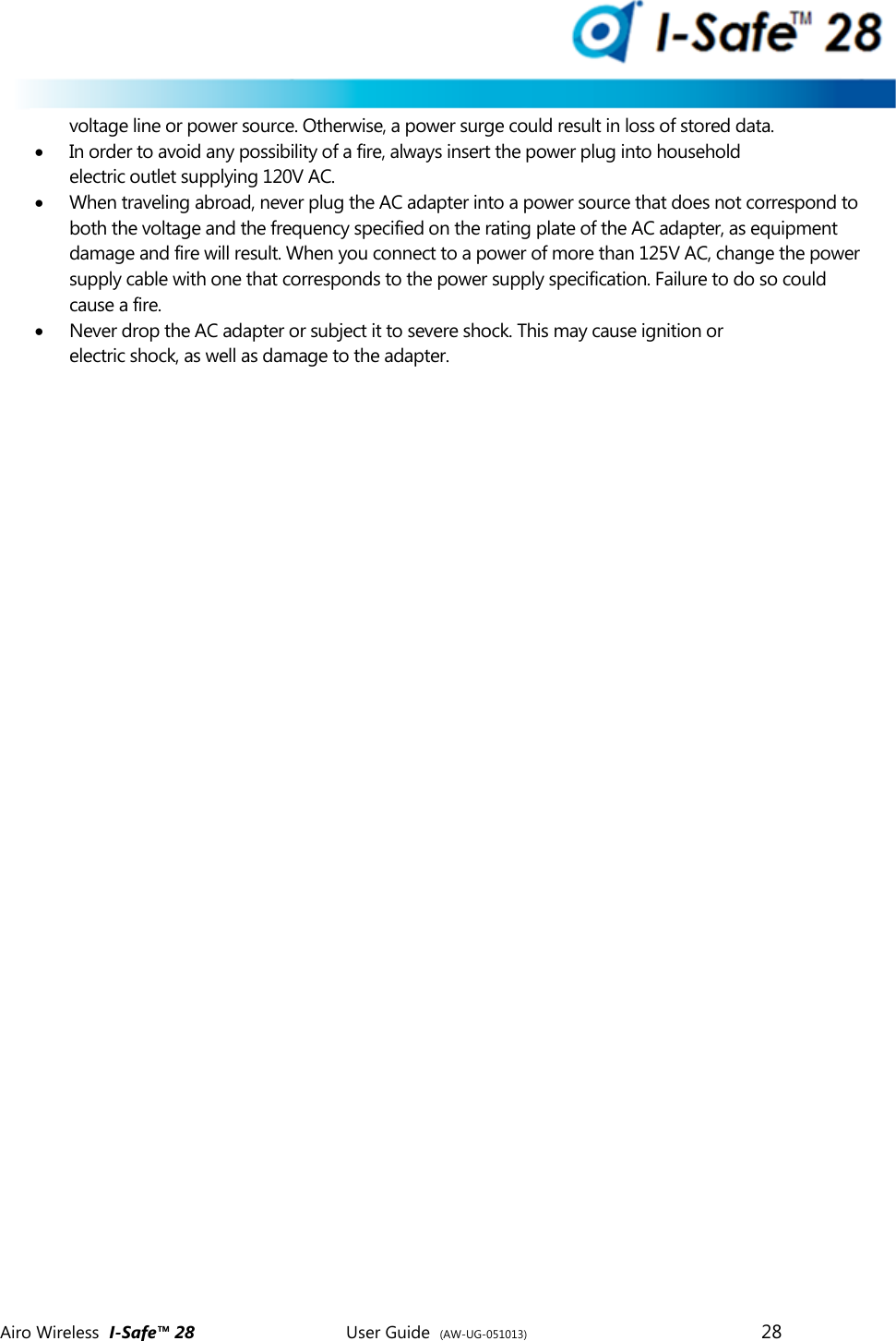  Airo Wireless  I-Safe&trade; 28       User Guide  (AW-UG-051013)        28   voltage line or power source. Otherwise, a power surge could result in loss of stored data.  In order to avoid any possibility of a fire, always insert the power plug into household electric outlet supplying 120V AC.  When traveling abroad, never plug the AC adapter into a power source that does not correspond to both the voltage and the frequency specified on the rating plate of the AC adapter, as equipment damage and fire will result. When you connect to a power of more than 125V AC, change the power supply cable with one that corresponds to the power supply specification. Failure to do so could cause a fire.  Never drop the AC adapter or subject it to severe shock. This may cause ignition or electric shock, as well as damage to the adapter.       