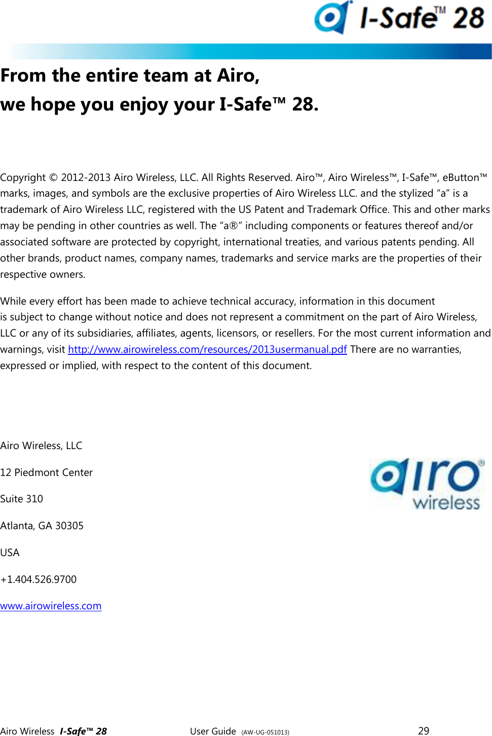  Airo Wireless  I-Safe&trade; 28       User Guide  (AW-UG-051013)        29   From the entire team at Airo, we hope you enjoy your I-Safe&trade; 28.  Copyright &copy; 2012-2013 Airo Wireless, LLC. All Rights Reserved. Airo&trade;, Airo Wireless&trade;, I-Safe&trade;, eButton&trade; marks, images, and symbols are the exclusive properties of Airo Wireless LLC. and the stylized &ldquo;a&rdquo; is a trademark of Airo Wireless LLC, registered with the US Patent and Trademark Office. This and other marks may be pending in other countries as well. The &ldquo;a&reg;&rdquo; including components or features thereof and/or associated software are protected by copyright, international treaties, and various patents pending. All other brands, product names, company names, trademarks and service marks are the properties of their respective owners.  While every effort has been made to achieve technical accuracy, information in this document is subject to change without notice and does not represent a commitment on the part of Airo Wireless, LLC or any of its subsidiaries, affiliates, agents, licensors, or resellers. For the most current information and warnings, visit http://www.airowireless.com/resources/2013usermanual.pdf There are no warranties, expressed or implied, with respect to the content of this document.     Airo Wireless, LLC 12 Piedmont Center Suite 310 Atlanta, GA 30305 USA +1.404.526.9700   www.airowireless.com            