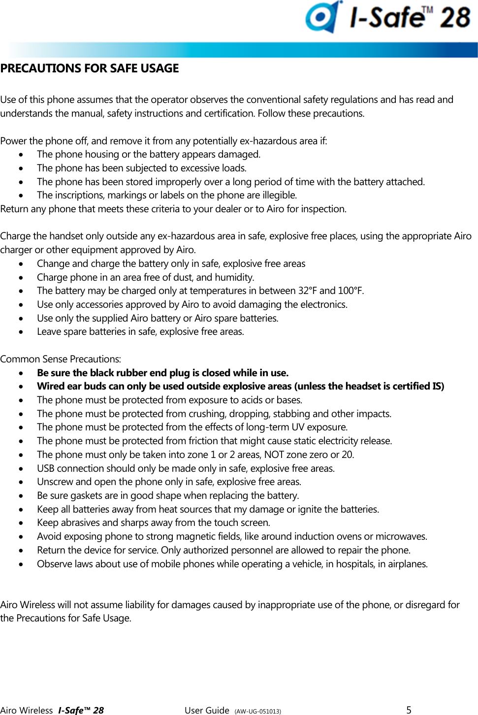  Airo Wireless  I-Safe&trade; 28       User Guide  (AW-UG-051013)        5   PRECAUTIONS FOR SAFE USAGE  Use of this phone assumes that the operator observes the conventional safety regulations and has read and understands the manual, safety instructions and certification. Follow these precautions.  Power the phone off, and remove it from any potentially ex-hazardous area if:   The phone housing or the battery appears damaged.   The phone has been subjected to excessive loads.   The phone has been stored improperly over a long period of time with the battery attached.   The inscriptions, markings or labels on the phone are illegible.  Return any phone that meets these criteria to your dealer or to Airo for inspection.   Charge the handset only outside any ex-hazardous area in safe, explosive free places, using the appropriate Airo charger or other equipment approved by Airo.   Change and charge the battery only in safe, explosive free areas  Charge phone in an area free of dust, and humidity.  The battery may be charged only at temperatures in between 32&deg;F and 100&deg;F.   Use only accessories approved by Airo to avoid damaging the electronics.  Use only the supplied Airo battery or Airo spare batteries.  Leave spare batteries in safe, explosive free areas.  Common Sense Precautions:  Be sure the black rubber end plug is closed while in use.  Wired ear buds can only be used outside explosive areas (unless the headset is certified IS)  The phone must be protected from exposure to acids or bases.  The phone must be protected from crushing, dropping, stabbing and other impacts.   The phone must be protected from the effects of long-term UV exposure.   The phone must be protected from friction that might cause static electricity release.   The phone must only be taken into zone 1 or 2 areas, NOT zone zero or 20.   USB connection should only be made only in safe, explosive free areas.  Unscrew and open the phone only in safe, explosive free areas.   Be sure gaskets are in good shape when replacing the battery.  Keep all batteries away from heat sources that my damage or ignite the batteries.  Keep abrasives and sharps away from the touch screen.  Avoid exposing phone to strong magnetic fields, like around induction ovens or microwaves.  Return the device for service. Only authorized personnel are allowed to repair the phone.  Observe laws about use of mobile phones while operating a vehicle, in hospitals, in airplanes.    Airo Wireless will not assume liability for damages caused by inappropriate use of the phone, or disregard for the Precautions for Safe Usage.    
