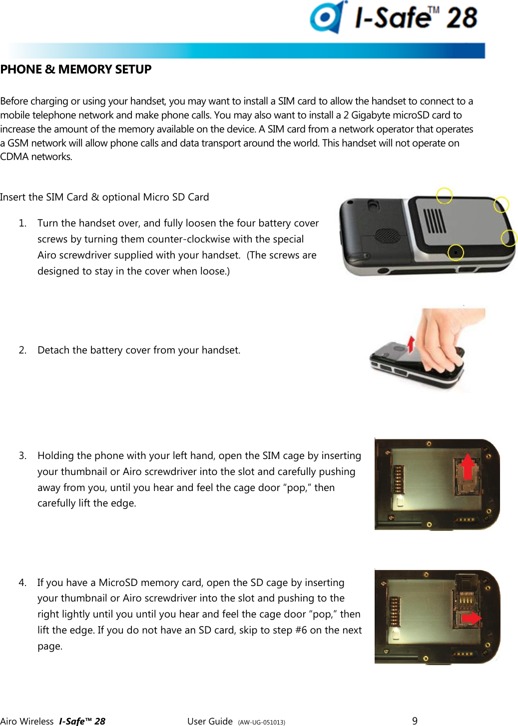  Airo Wireless  I-Safe&trade; 28       User Guide  (AW-UG-051013)        9   PHONE &amp; MEMORY SETUP  Before charging or using your handset, you may want to install a SIM card to allow the handset to connect to a mobile telephone network and make phone calls. You may also want to install a 2 Gigabyte microSD card to increase the amount of the memory available on the device. A SIM card from a network operator that operates a GSM network will allow phone calls and data transport around the world. This handset will not operate on CDMA networks.  Insert the SIM Card &amp; optional Micro SD Card   1. Turn the handset over, and fully loosen the four battery cover screws by turning them counter-clockwise with the special Airo screwdriver supplied with your handset.  (The screws are designed to stay in the cover when loose.)   2. Detach the battery cover from your handset.    3. Holding the phone with your left hand, open the SIM cage by inserting your thumbnail or Airo screwdriver into the slot and carefully pushing away from you, until you hear and feel the cage door &ldquo;pop,&rdquo; then carefully lift the edge.   4. If you have a MicroSD memory card, open the SD cage by inserting your thumbnail or Airo screwdriver into the slot and pushing to the right lightly until you until you hear and feel the cage door &ldquo;pop,&rdquo; then lift the edge. If you do not have an SD card, skip to step #6 on the next page.   
