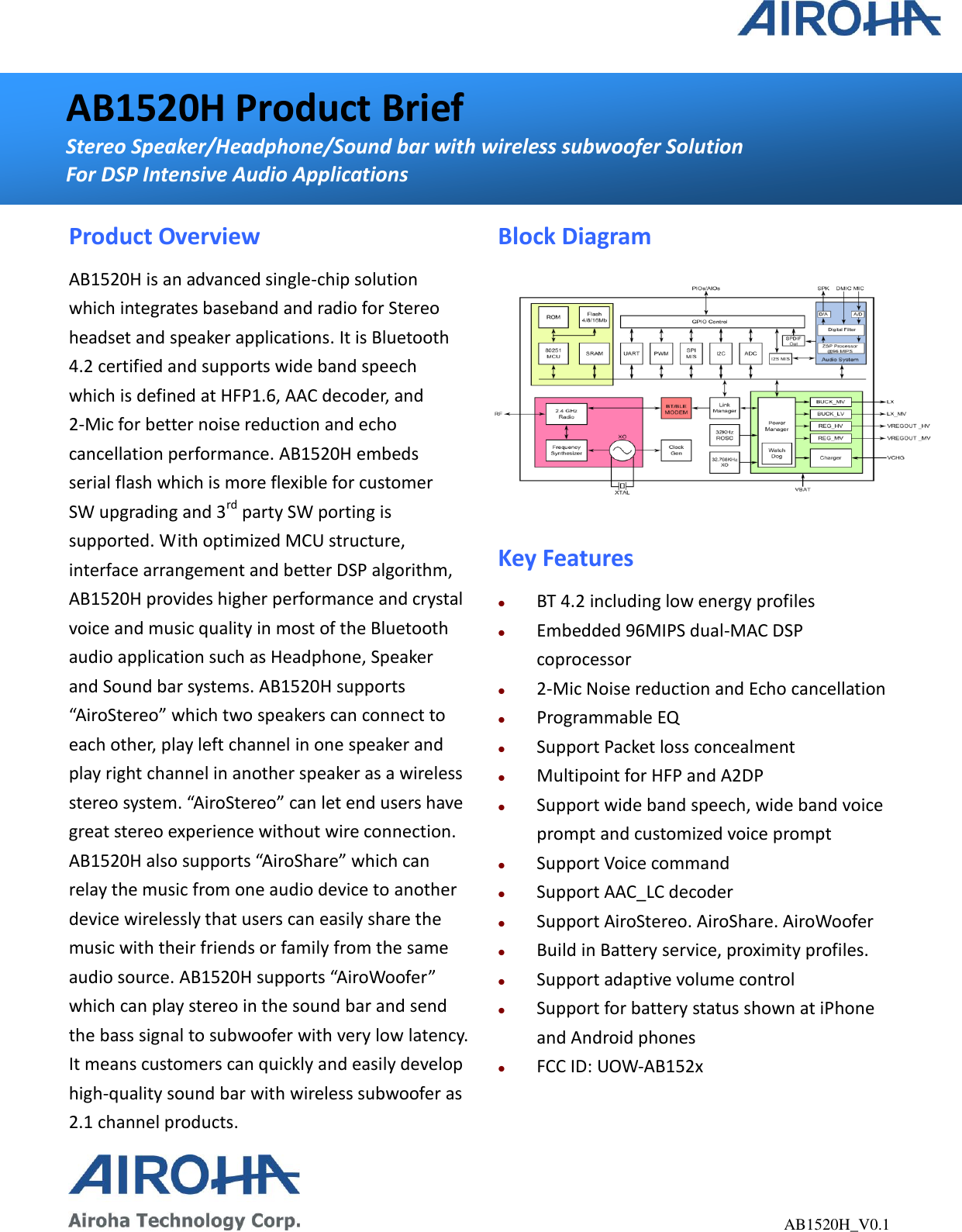                                                              AB1520H_V0.1 AB1520H Product Brief Stereo Speaker/Headphone/Sound bar with wireless subwoofer Solution For DSP Intensive Audio Applications  Product Overview AB1520H is an advanced single-chip solution which integrates baseband and radio for Stereo headset and speaker applications. It is Bluetooth 4.2 certified and supports wide band speech which is defined at HFP1.6, AAC decoder, and 2-Mic for better noise reduction and echo cancellation performance. AB1520H embeds serial flash which is more flexible for customer SW upgrading and 3rd party SW porting is supported. With optimized MCU structure, interface arrangement and better DSP algorithm, AB1520H provides higher performance and crystal voice and music quality in most of the Bluetooth audio application such as Headphone, Speaker and Sound bar systems. AB1520H supports “AiroStereo” which two speakers can connect to each other, play left channel in one speaker and play right channel in another speaker as a wireless stereo system. “AiroStereo” can let end users have great stereo experience without wire connection. AB1520H also supports “AiroShare” which can relay the music from one audio device to another device wirelessly that users can easily share the music with their friends or family from the same audio source. AB1520H supports “AiroWoofer” which can play stereo in the sound bar and send the bass signal to subwoofer with very low latency. It means customers can quickly and easily develop high-quality sound bar with wireless subwoofer as 2.1 channel products. Block Diagram  Key Features  BT 4.2 including low energy profiles  Embedded 96MIPS dual-MAC DSP coprocessor  2-Mic Noise reduction and Echo cancellation  Programmable EQ    Support Packet loss concealment  Multipoint for HFP and A2DP  Support wide band speech, wide band voice prompt and customized voice prompt  Support Voice command  Support AAC_LC decoder  Support AiroStereo. AiroShare. AiroWoofer  Build in Battery service, proximity profiles.  Support adaptive volume control  Support for battery status shown at iPhone and Android phones  FCC ID: UOW-AB152x